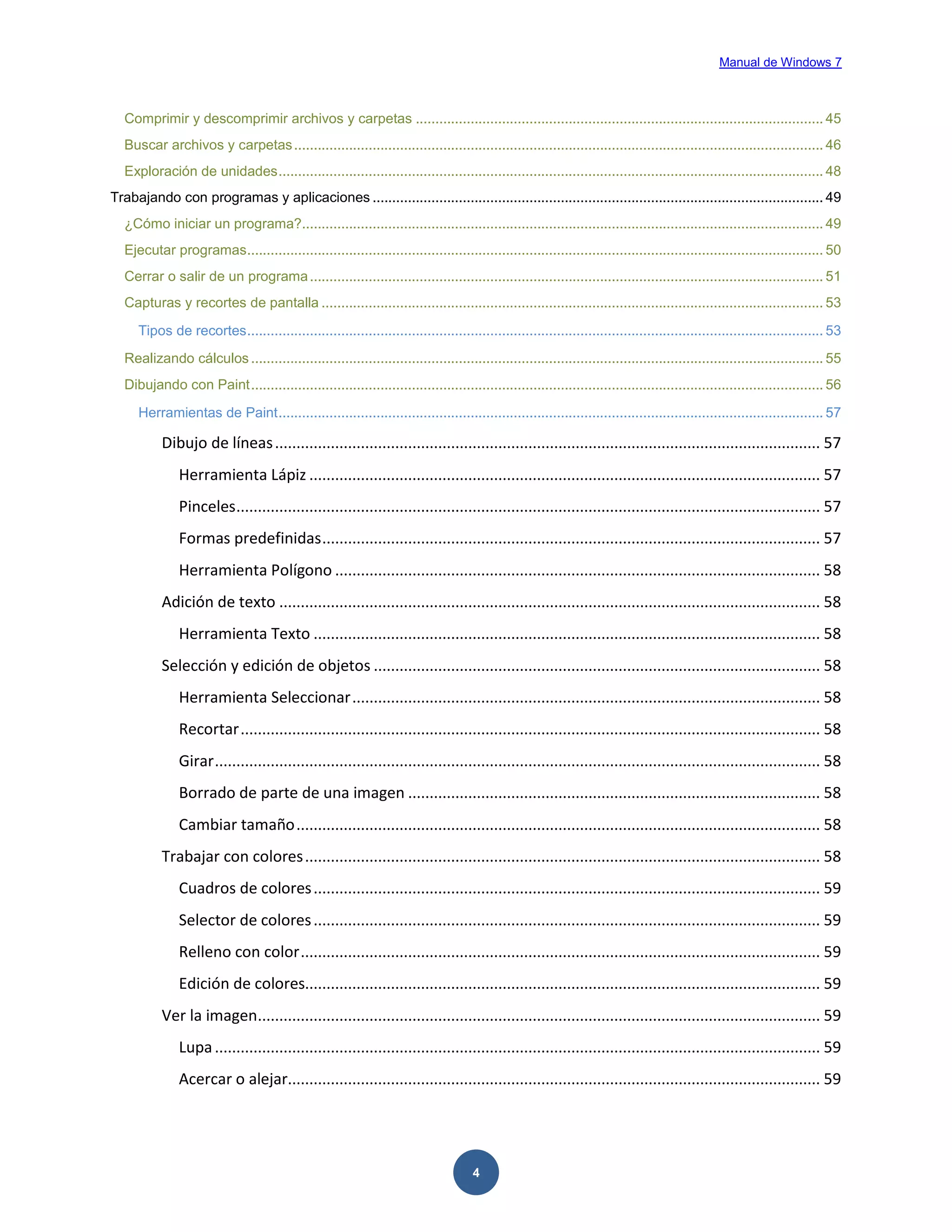 Manual de Windows 7

Comprimir y descomprimir archivos y carpetas ........................................................................................................ 45
Buscar archivos y carpetas ....................................................................................................................................... 46
Exploración de unidades ........................................................................................................................................... 48
Trabajando con programas y aplicaciones ................................................................................................................... 49
¿Cómo iniciar un programa?..................................................................................................................................... 49
Ejecutar programas................................................................................................................................................... 50
Cerrar o salir de un programa ................................................................................................................................... 51
Capturas y recortes de pantalla ................................................................................................................................ 53
Tipos de recortes ................................................................................................................................................... 53
Realizando cálculos .................................................................................................................................................. 55
Dibujando con Paint .................................................................................................................................................. 56
Herramientas de Paint ........................................................................................................................................... 57

Dibujo de líneas ............................................................................................................................... 57
Herramienta Lápiz ....................................................................................................................... 57
Pinceles ........................................................................................................................................ 57
Formas predefinidas .................................................................................................................... 57
Herramienta Polígono ................................................................................................................. 58
Adición de texto .............................................................................................................................. 58
Herramienta Texto ...................................................................................................................... 58
Selección y edición de objetos ........................................................................................................ 58
Herramienta Seleccionar ............................................................................................................. 58
Recortar ....................................................................................................................................... 58
Girar ............................................................................................................................................. 58
Borrado de parte de una imagen ................................................................................................ 58
Cambiar tamaño .......................................................................................................................... 58
Trabajar con colores ........................................................................................................................ 58
Cuadros de colores ...................................................................................................................... 59
Selector de colores ...................................................................................................................... 59
Relleno con color ......................................................................................................................... 59
Edición de colores........................................................................................................................ 59
Ver la imagen................................................................................................................................... 59
Lupa ............................................................................................................................................. 59
Acercar o alejar............................................................................................................................ 59

4

 