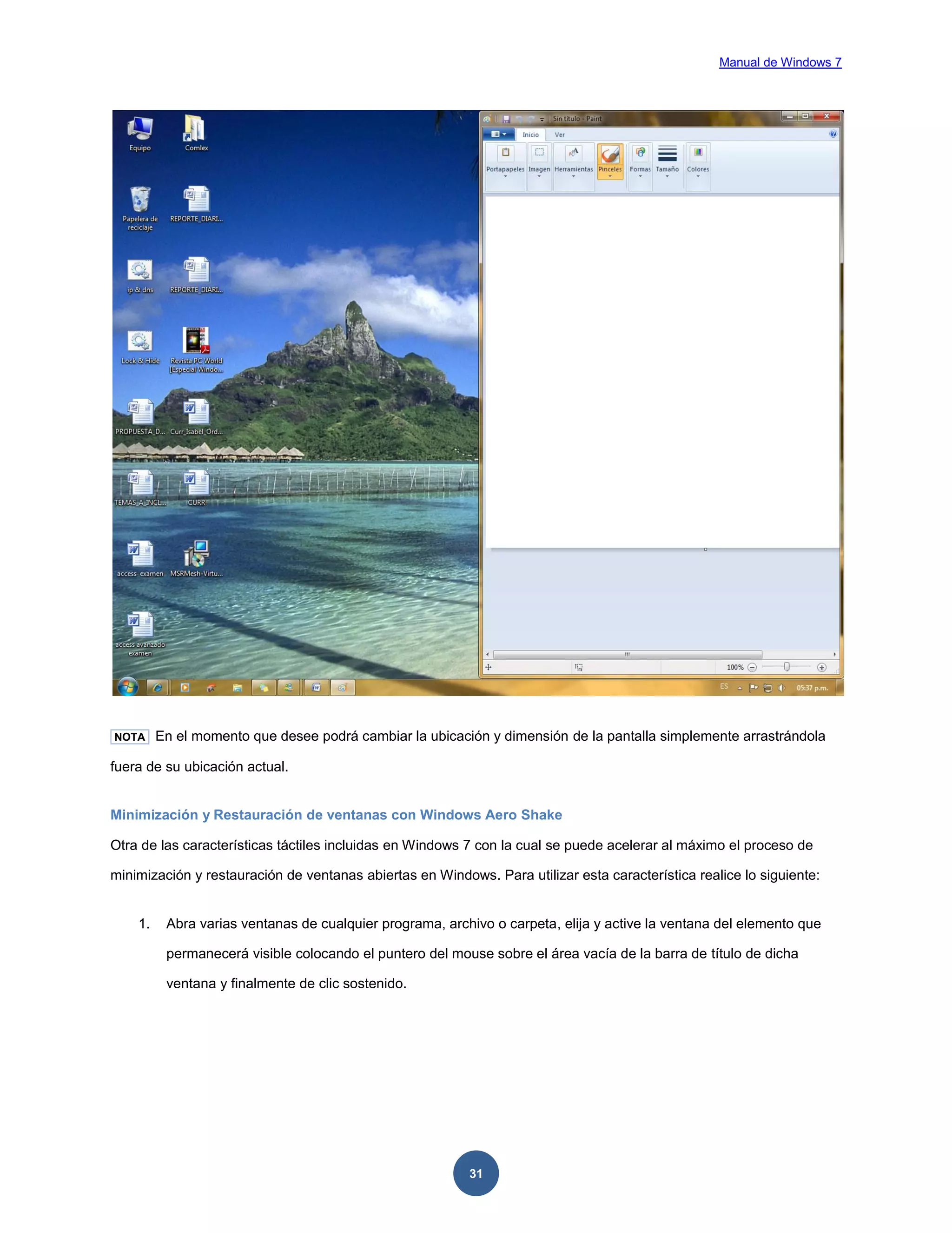 Manual de Windows 7

NOTA

En el momento que desee podrá cambiar la ubicación y dimensión de la pantalla simplemente arrastrándola

fuera de su ubicación actual.

Minimización y Restauración de ventanas con Windows Aero Shake
Otra de las características táctiles incluidas en Windows 7 con la cual se puede acelerar al máximo el proceso de
minimización y restauración de ventanas abiertas en Windows. Para utilizar esta característica realice lo siguiente:

1.

Abra varias ventanas de cualquier programa, archivo o carpeta, elija y active la ventana del elemento que
permanecerá visible colocando el puntero del mouse sobre el área vacía de la barra de título de dicha
ventana y finalmente de clic sostenido.

31

 