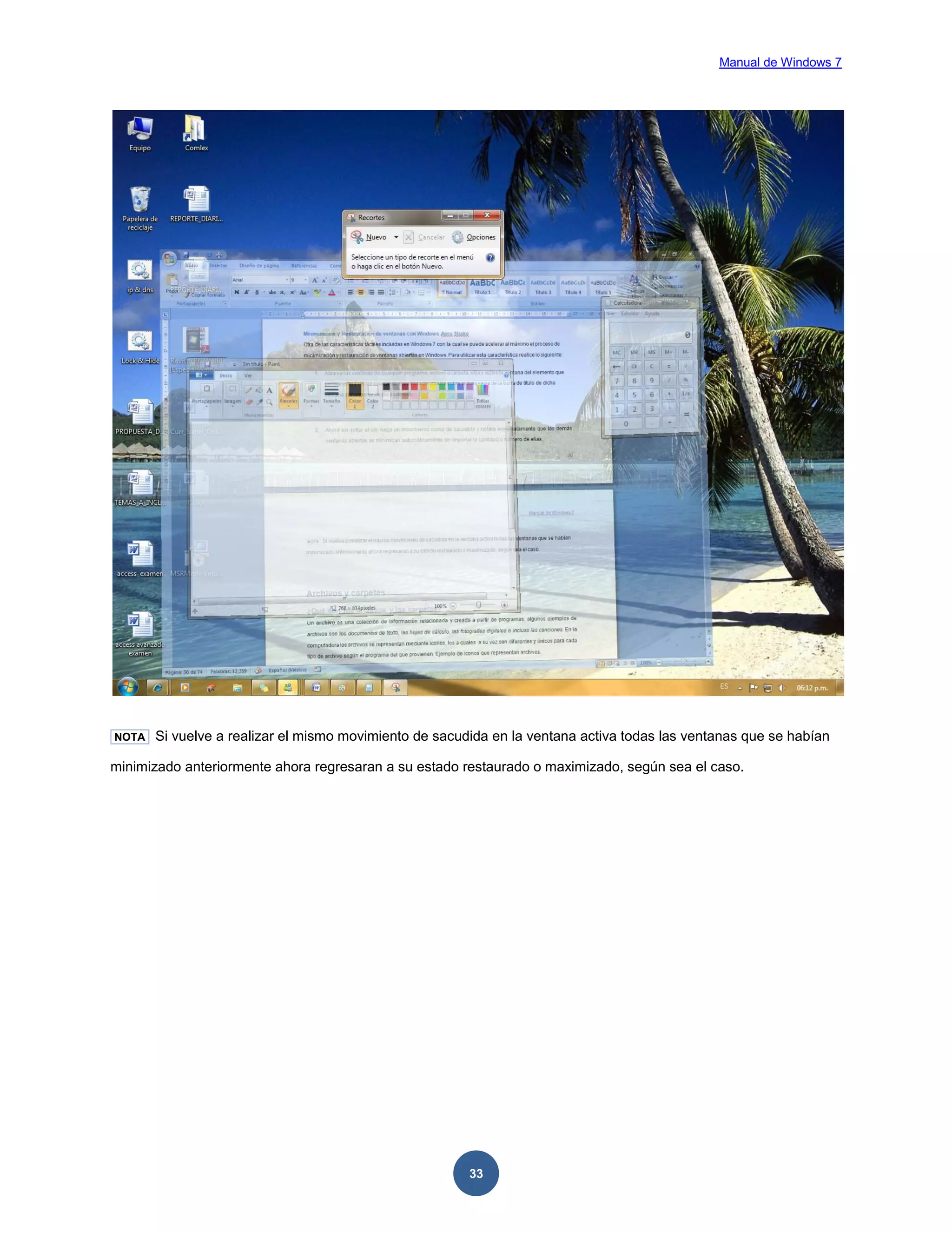 Manual de Windows 7

NOTA

Si vuelve a realizar el mismo movimiento de sacudida en la ventana activa todas las ventanas que se habían

minimizado anteriormente ahora regresaran a su estado restaurado o maximizado, según sea el caso.

33

 