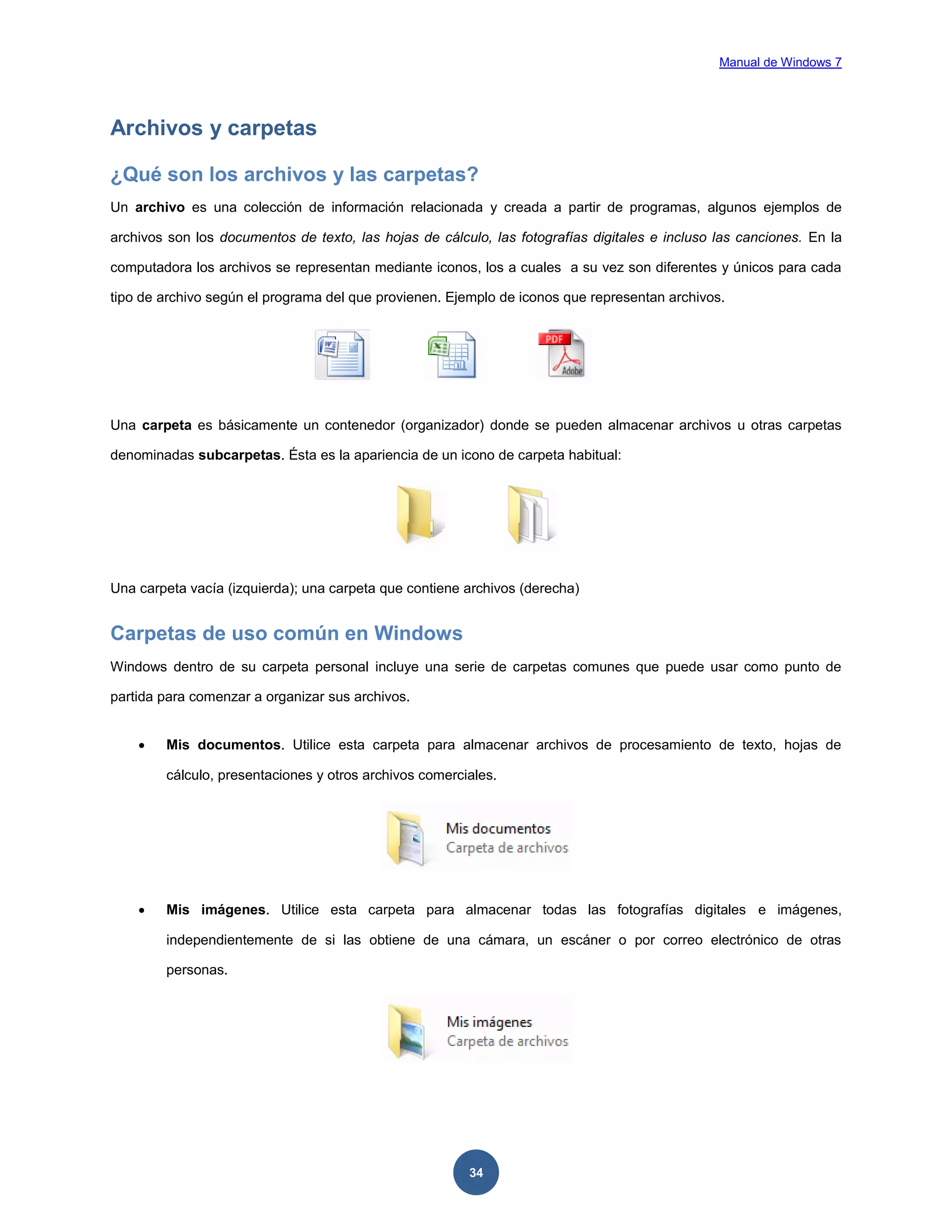 Manual de Windows 7

Archivos y carpetas
¿Qué son los archivos y las carpetas?
Un archivo es una colección de información relacionada y creada a partir de programas, algunos ejemplos de
archivos son los documentos de texto, las hojas de cálculo, las fotografías digitales e incluso las canciones. En la
computadora los archivos se representan mediante iconos, los a cuales a su vez son diferentes y únicos para cada
tipo de archivo según el programa del que provienen. Ejemplo de iconos que representan archivos.

Una carpeta es básicamente un contenedor (organizador) donde se pueden almacenar archivos u otras carpetas
denominadas subcarpetas. Ésta es la apariencia de un icono de carpeta habitual:

Una carpeta vacía (izquierda); una carpeta que contiene archivos (derecha)

Carpetas de uso común en Windows
Windows dentro de su carpeta personal incluye una serie de carpetas comunes que puede usar como punto de
partida para comenzar a organizar sus archivos.


Mis documentos. Utilice esta carpeta para almacenar archivos de procesamiento de texto, hojas de
cálculo, presentaciones y otros archivos comerciales.



Mis imágenes. Utilice esta carpeta para almacenar todas las fotografías digitales e imágenes,
independientemente de si las obtiene de una cámara, un escáner o por correo electrónico de otras
personas.

34

 