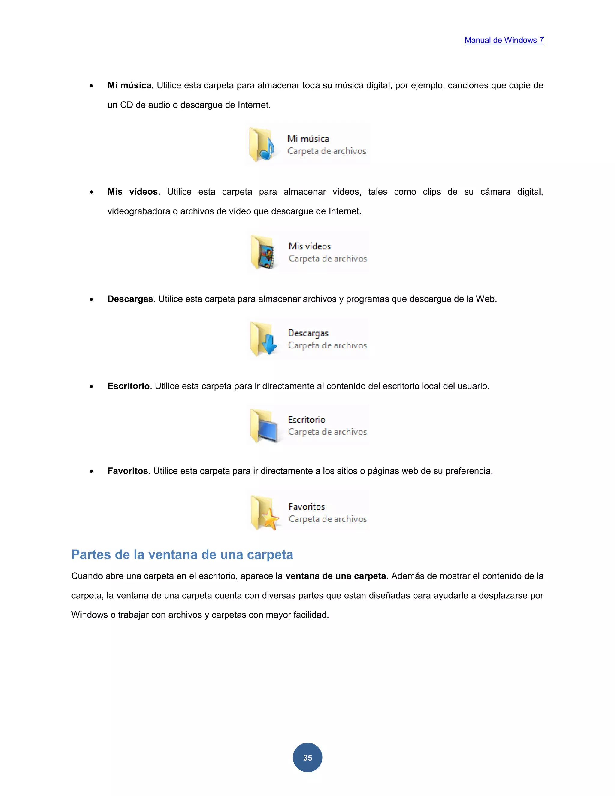 Manual de Windows 7



Mi música. Utilice esta carpeta para almacenar toda su música digital, por ejemplo, canciones que copie de
un CD de audio o descargue de Internet.



Mis vídeos. Utilice esta carpeta para almacenar vídeos, tales como clips de su cámara digital,
videograbadora o archivos de vídeo que descargue de Internet.



Descargas. Utilice esta carpeta para almacenar archivos y programas que descargue de la Web.



Escritorio. Utilice esta carpeta para ir directamente al contenido del escritorio local del usuario.



Favoritos. Utilice esta carpeta para ir directamente a los sitios o páginas web de su preferencia.

Partes de la ventana de una carpeta
Cuando abre una carpeta en el escritorio, aparece la ventana de una carpeta. Además de mostrar el contenido de la
carpeta, la ventana de una carpeta cuenta con diversas partes que están diseñadas para ayudarle a desplazarse por
Windows o trabajar con archivos y carpetas con mayor facilidad.

35

 