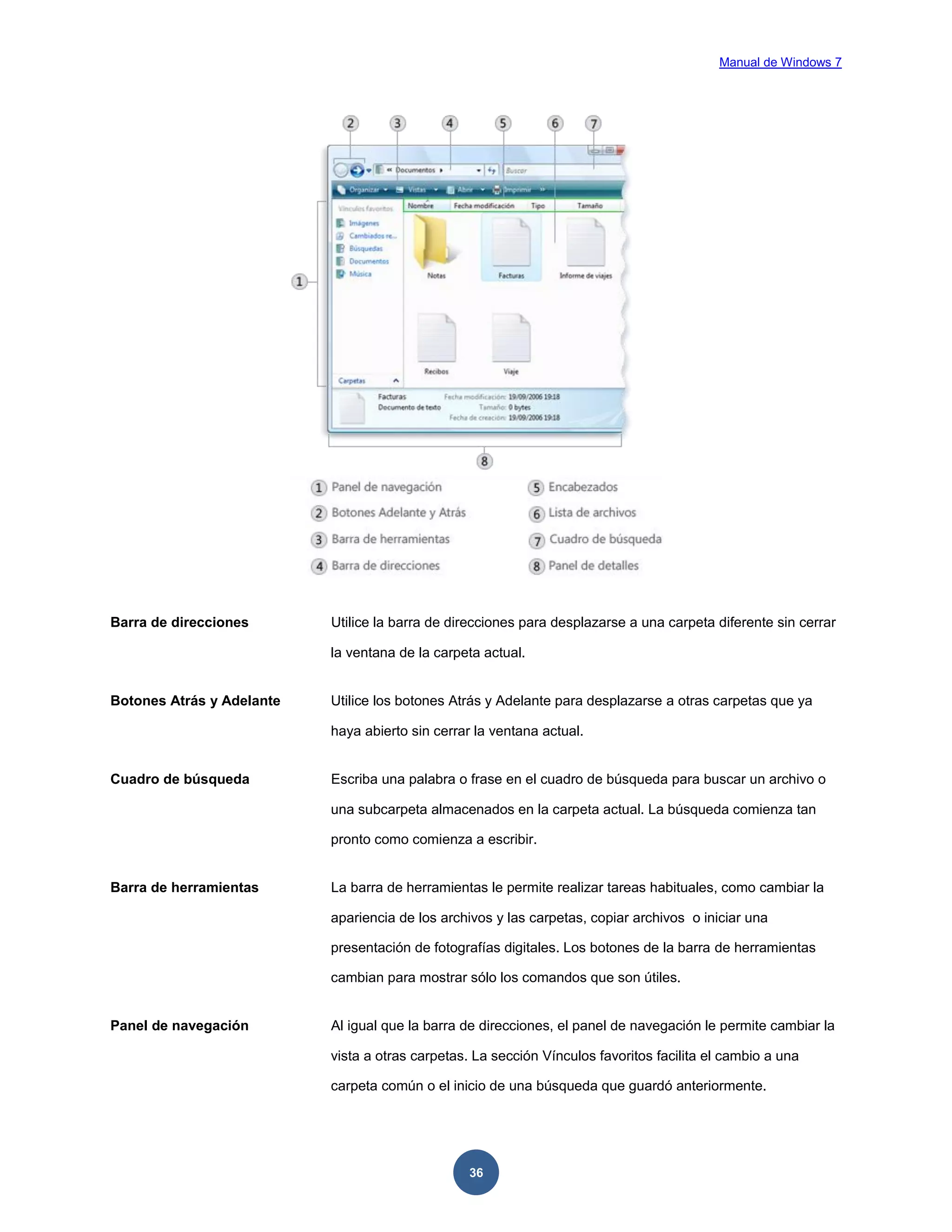Manual de Windows 7

Barra de direcciones

Utilice la barra de direcciones para desplazarse a una carpeta diferente sin cerrar
la ventana de la carpeta actual.

Botones Atrás y Adelante

Utilice los botones Atrás y Adelante para desplazarse a otras carpetas que ya
haya abierto sin cerrar la ventana actual.

Cuadro de búsqueda

Escriba una palabra o frase en el cuadro de búsqueda para buscar un archivo o
una subcarpeta almacenados en la carpeta actual. La búsqueda comienza tan
pronto como comienza a escribir.

Barra de herramientas

La barra de herramientas le permite realizar tareas habituales, como cambiar la
apariencia de los archivos y las carpetas, copiar archivos o iniciar una
presentación de fotografías digitales. Los botones de la barra de herramientas
cambian para mostrar sólo los comandos que son útiles.

Panel de navegación

Al igual que la barra de direcciones, el panel de navegación le permite cambiar la
vista a otras carpetas. La sección Vínculos favoritos facilita el cambio a una
carpeta común o el inicio de una búsqueda que guardó anteriormente.

36

 