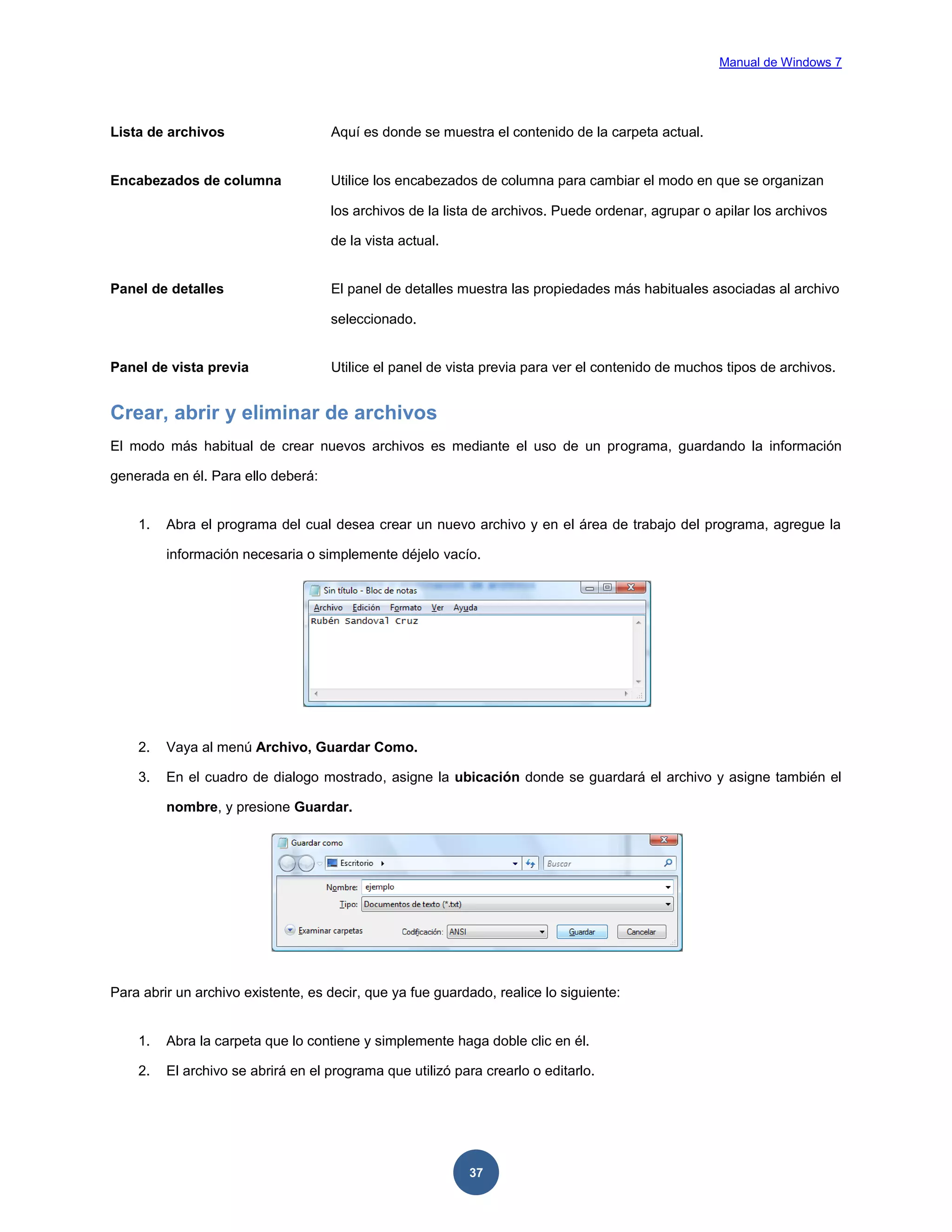 Manual de Windows 7

Lista de archivos

Aquí es donde se muestra el contenido de la carpeta actual.

Encabezados de columna

Utilice los encabezados de columna para cambiar el modo en que se organizan
los archivos de la lista de archivos. Puede ordenar, agrupar o apilar los archivos
de la vista actual.

Panel de detalles

El panel de detalles muestra las propiedades más habituales asociadas al archivo
seleccionado.

Panel de vista previa

Utilice el panel de vista previa para ver el contenido de muchos tipos de archivos.

Crear, abrir y eliminar de archivos
El modo más habitual de crear nuevos archivos es mediante el uso de un programa, guardando la información
generada en él. Para ello deberá:

1.

Abra el programa del cual desea crear un nuevo archivo y en el área de trabajo del programa, agregue la
información necesaria o simplemente déjelo vacío.

2.

Vaya al menú Archivo, Guardar Como.

3.

En el cuadro de dialogo mostrado, asigne la ubicación donde se guardará el archivo y asigne también el
nombre, y presione Guardar.

Para abrir un archivo existente, es decir, que ya fue guardado, realice lo siguiente:

1.

Abra la carpeta que lo contiene y simplemente haga doble clic en él.

2.

El archivo se abrirá en el programa que utilizó para crearlo o editarlo.

37

 