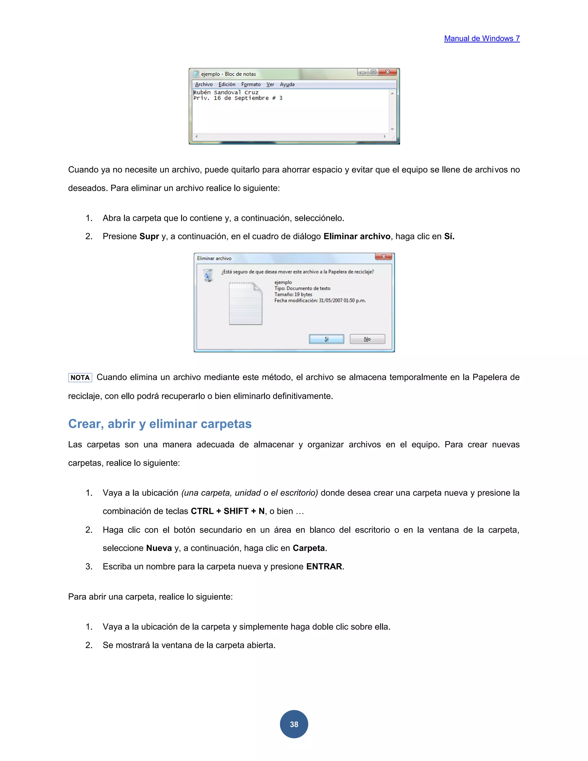 Manual de Windows 7

Cuando ya no necesite un archivo, puede quitarlo para ahorrar espacio y evitar que el equipo se llene de archivos no
deseados. Para eliminar un archivo realice lo siguiente:

1.

Abra la carpeta que lo contiene y, a continuación, selecciónelo.

2.

Presione Supr y, a continuación, en el cuadro de diálogo Eliminar archivo, haga clic en Sí.

NOTA

Cuando elimina un archivo mediante este método, el archivo se almacena temporalmente en la Papelera de

reciclaje, con ello podrá recuperarlo o bien eliminarlo definitivamente.

Crear, abrir y eliminar carpetas
Las carpetas son una manera adecuada de almacenar y organizar archivos en el equipo. Para crear nuevas
carpetas, realice lo siguiente:

1.

Vaya a la ubicación (una carpeta, unidad o el escritorio) donde desea crear una carpeta nueva y presione la
combinación de teclas CTRL + SHIFT + N, o bien …

2.

Haga clic con el botón secundario en un área en blanco del escritorio o en la ventana de la carpeta,
seleccione Nueva y, a continuación, haga clic en Carpeta.

3.

Escriba un nombre para la carpeta nueva y presione ENTRAR.

Para abrir una carpeta, realice lo siguiente:

1.

Vaya a la ubicación de la carpeta y simplemente haga doble clic sobre ella.

2.

Se mostrará la ventana de la carpeta abierta.

38

 