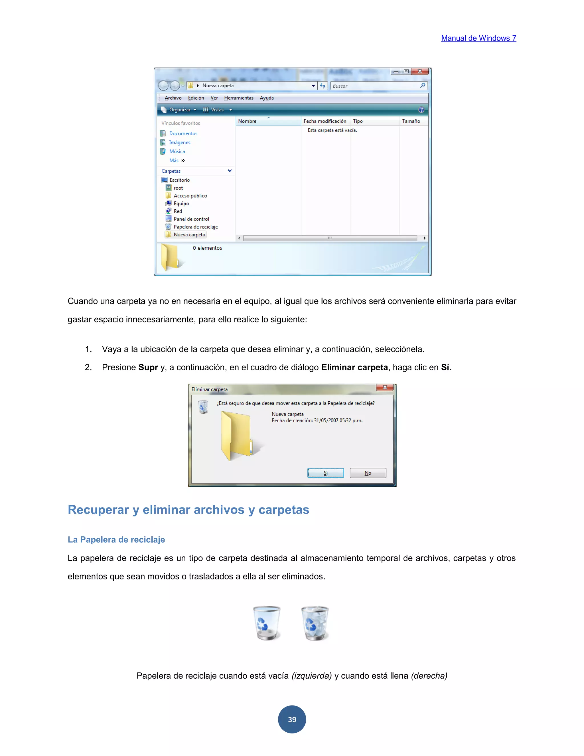 Manual de Windows 7

Cuando una carpeta ya no en necesaria en el equipo, al igual que los archivos será conveniente eliminarla para evitar
gastar espacio innecesariamente, para ello realice lo siguiente:

1.

Vaya a la ubicación de la carpeta que desea eliminar y, a continuación, selecciónela.

2.

Presione Supr y, a continuación, en el cuadro de diálogo Eliminar carpeta, haga clic en Sí.

Recuperar y eliminar archivos y carpetas
La Papelera de reciclaje
La papelera de reciclaje es un tipo de carpeta destinada al almacenamiento temporal de archivos, carpetas y otros
elementos que sean movidos o trasladados a ella al ser eliminados.

Papelera de reciclaje cuando está vacía (izquierda) y cuando está llena (derecha)

39

 