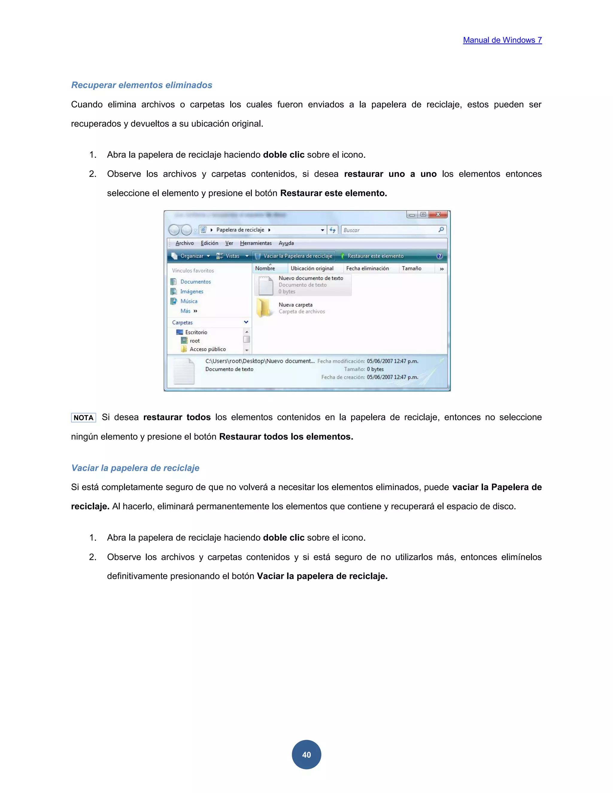 Manual de Windows 7

Recuperar elementos eliminados
Cuando elimina archivos o carpetas los cuales fueron enviados a la papelera de reciclaje, estos pueden ser
recuperados y devueltos a su ubicación original.

1.

Abra la papelera de reciclaje haciendo doble clic sobre el icono.

2.

Observe los archivos y carpetas contenidos, si desea restaurar uno a uno los elementos entonces
seleccione el elemento y presione el botón Restaurar este elemento.

NOTA

Si desea restaurar todos los elementos contenidos en la papelera de reciclaje, entonces no seleccione

ningún elemento y presione el botón Restaurar todos los elementos.

Vaciar la papelera de reciclaje
Si está completamente seguro de que no volverá a necesitar los elementos eliminados, puede vaciar la Papelera de
reciclaje. Al hacerlo, eliminará permanentemente los elementos que contiene y recuperará el espacio de disco.

1.

Abra la papelera de reciclaje haciendo doble clic sobre el icono.

2.

Observe los archivos y carpetas contenidos y si está seguro de no utilizarlos más, entonces elimínelos
definitivamente presionando el botón Vaciar la papelera de reciclaje.

40

 