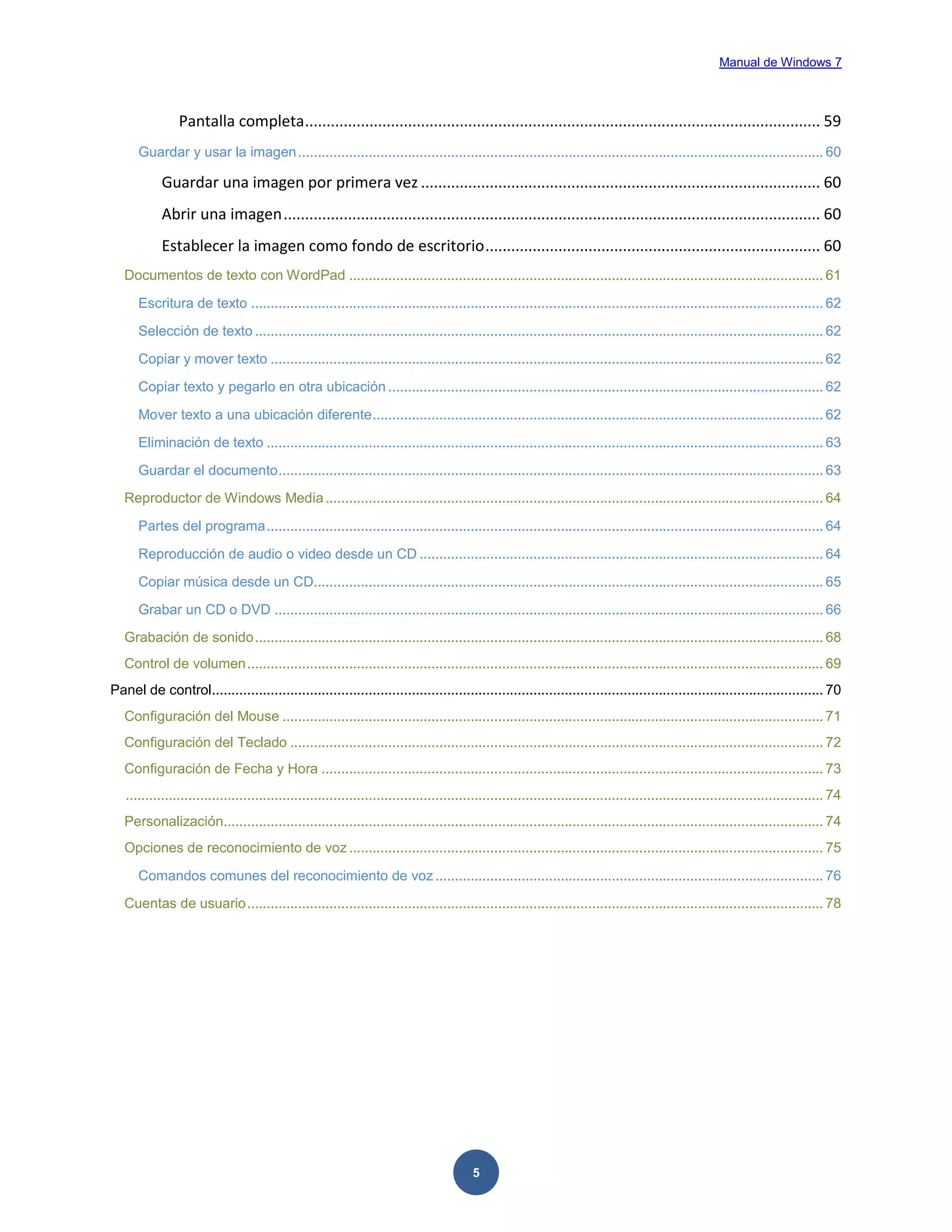 Manual de Windows 7

Pantalla completa ........................................................................................................................ 59
Guardar y usar la imagen ...................................................................................................................................... 60

Guardar una imagen por primera vez ............................................................................................. 60
Abrir una imagen ............................................................................................................................. 60
Establecer la imagen como fondo de escritorio .............................................................................. 60
Documentos de texto con WordPad ......................................................................................................................... 61
Escritura de texto .................................................................................................................................................. 62
Selección de texto ................................................................................................................................................. 62
Copiar y mover texto ............................................................................................................................................. 62
Copiar texto y pegarlo en otra ubicación ............................................................................................................... 62
Mover texto a una ubicación diferente ................................................................................................................... 62
Eliminación de texto .............................................................................................................................................. 63
Guardar el documento ........................................................................................................................................... 63
Reproductor de Windows Media ............................................................................................................................... 64
Partes del programa .............................................................................................................................................. 64
Reproducción de audio o video desde un CD ....................................................................................................... 64
Copiar música desde un CD.................................................................................................................................. 65
Grabar un CD o DVD ............................................................................................................................................ 66
Grabación de sonido ................................................................................................................................................. 68
Control de volumen ................................................................................................................................................... 69
Panel de control............................................................................................................................................................ 70
Configuración del Mouse .......................................................................................................................................... 71
Configuración del Teclado ........................................................................................................................................ 72
Configuración de Fecha y Hora ................................................................................................................................ 73
.................................................................................................................................................................................. 74
Personalización......................................................................................................................................................... 74
Opciones de reconocimiento de voz ......................................................................................................................... 75
Comandos comunes del reconocimiento de voz ................................................................................................... 76
Cuentas de usuario ................................................................................................................................................... 78

5

 