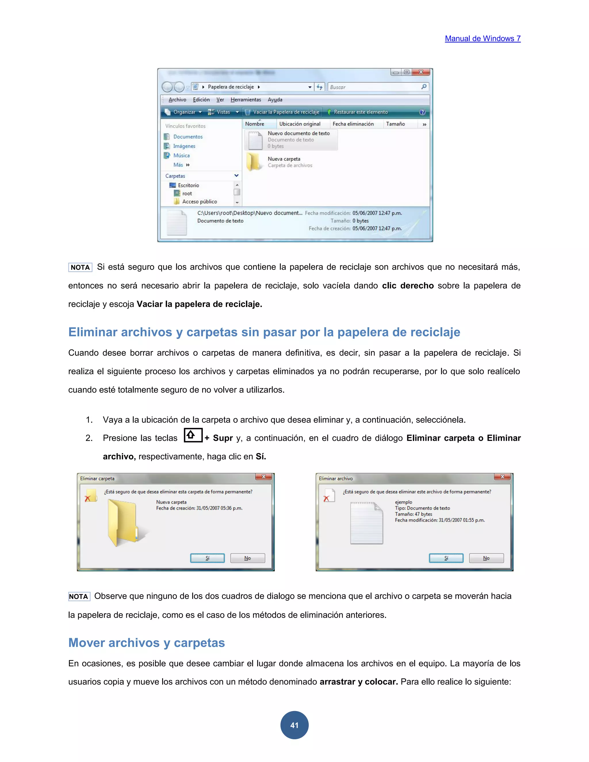 Manual de Windows 7

NOTA

Si está seguro que los archivos que contiene la papelera de reciclaje son archivos que no necesitará más,

entonces no será necesario abrir la papelera de reciclaje, solo vacíela dando clic derecho sobre la papelera de
reciclaje y escoja Vaciar la papelera de reciclaje.

Eliminar archivos y carpetas sin pasar por la papelera de reciclaje
Cuando desee borrar archivos o carpetas de manera definitiva, es decir, sin pasar a la papelera de reciclaje. Si
realiza el siguiente proceso los archivos y carpetas eliminados ya no podrán recuperarse, por lo que solo realícelo
cuando esté totalmente seguro de no volver a utilizarlos.

1.

Vaya a la ubicación de la carpeta o archivo que desea eliminar y, a continuación, selecciónela.

2.

Presione las teclas

+ Supr y, a continuación, en el cuadro de diálogo Eliminar carpeta o Eliminar

archivo, respectivamente, haga clic en Sí.

NOTA

Observe que ninguno de los dos cuadros de dialogo se menciona que el archivo o carpeta se moverán hacia

la papelera de reciclaje, como es el caso de los métodos de eliminación anteriores.

Mover archivos y carpetas
En ocasiones, es posible que desee cambiar el lugar donde almacena los archivos en el equipo. La mayoría de los
usuarios copia y mueve los archivos con un método denominado arrastrar y colocar. Para ello realice lo siguiente:

41

 