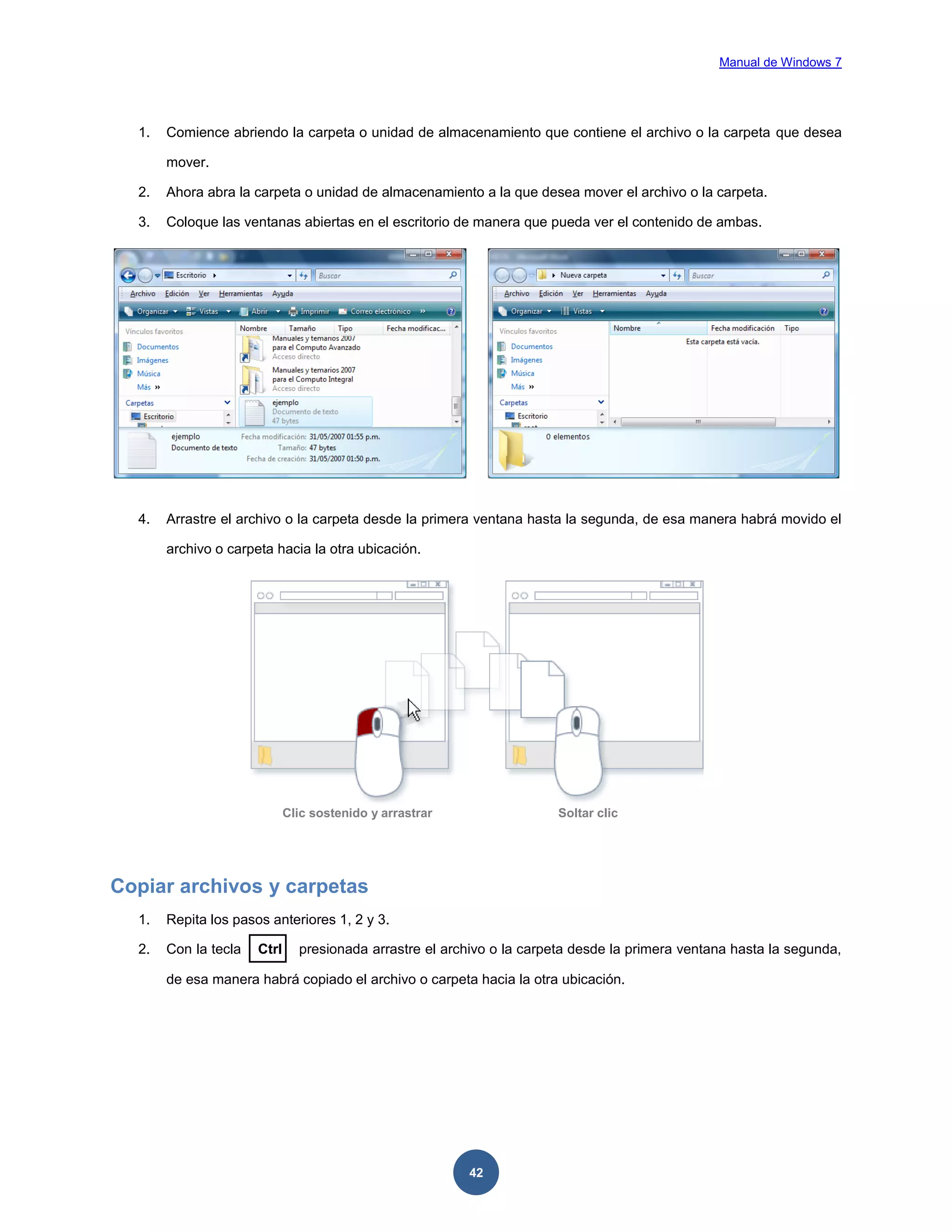 Manual de Windows 7

1.

Comience abriendo la carpeta o unidad de almacenamiento que contiene el archivo o la carpeta que desea
mover.

2.

Ahora abra la carpeta o unidad de almacenamiento a la que desea mover el archivo o la carpeta.

3.

Coloque las ventanas abiertas en el escritorio de manera que pueda ver el contenido de ambas.

4.

Arrastre el archivo o la carpeta desde la primera ventana hasta la segunda, de esa manera habrá movido el
archivo o carpeta hacia la otra ubicación.

Clic sostenido y arrastrar

Soltar clic

Copiar archivos y carpetas
1.

Repita los pasos anteriores 1, 2 y 3.

2.

Con la tecla

Ctrl

presionada arrastre el archivo o la carpeta desde la primera ventana hasta la segunda,

de esa manera habrá copiado el archivo o carpeta hacia la otra ubicación.

42

 