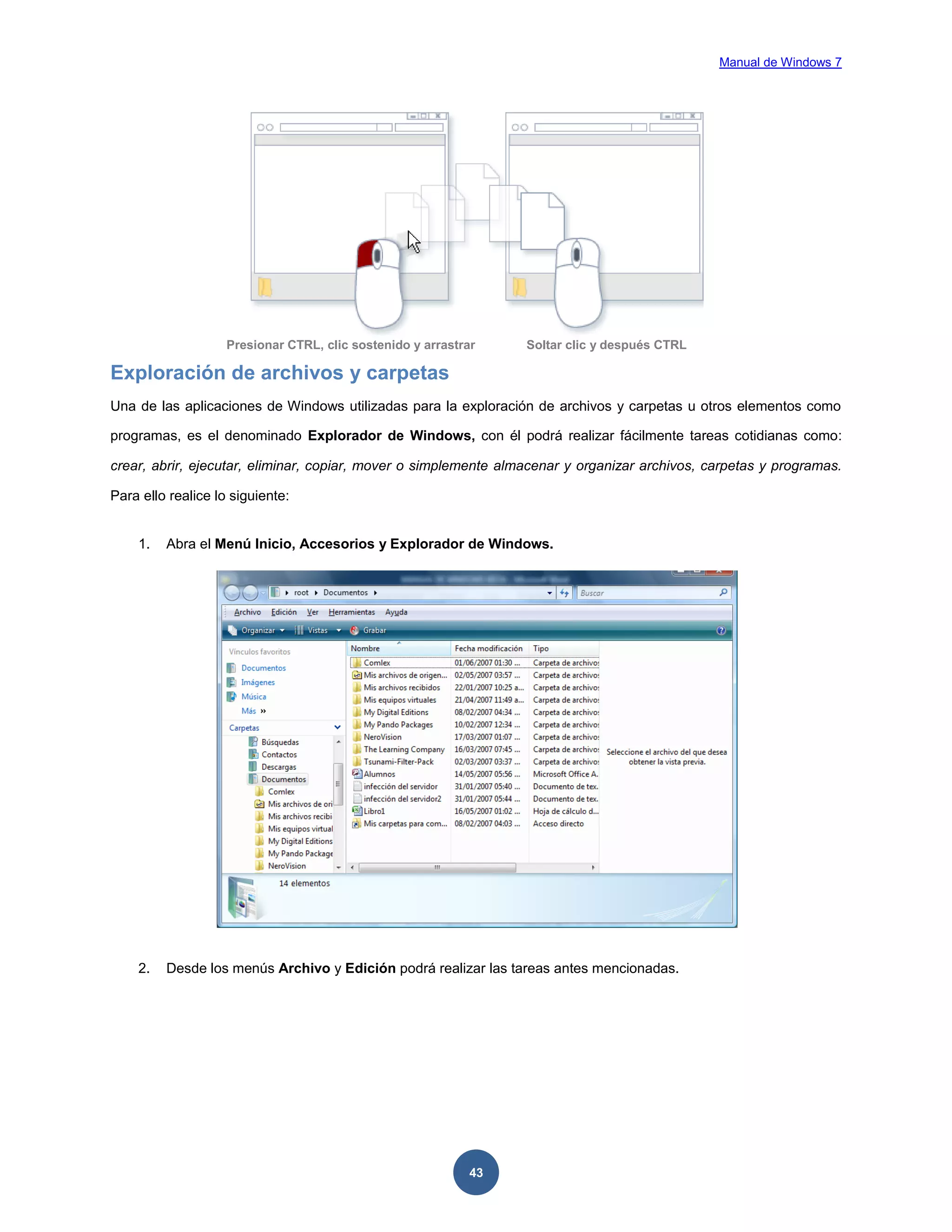 Manual de Windows 7

Presionar CTRL, clic sostenido y arrastrar

Soltar clic y después CTRL

Exploración de archivos y carpetas
Una de las aplicaciones de Windows utilizadas para la exploración de archivos y carpetas u otros elementos como
programas, es el denominado Explorador de Windows, con él podrá realizar fácilmente tareas cotidianas como:
crear, abrir, ejecutar, eliminar, copiar, mover o simplemente almacenar y organizar archivos, carpetas y programas.
Para ello realice lo siguiente:

1.

Abra el Menú Inicio, Accesorios y Explorador de Windows.

2.

Desde los menús Archivo y Edición podrá realizar las tareas antes mencionadas.

43

 