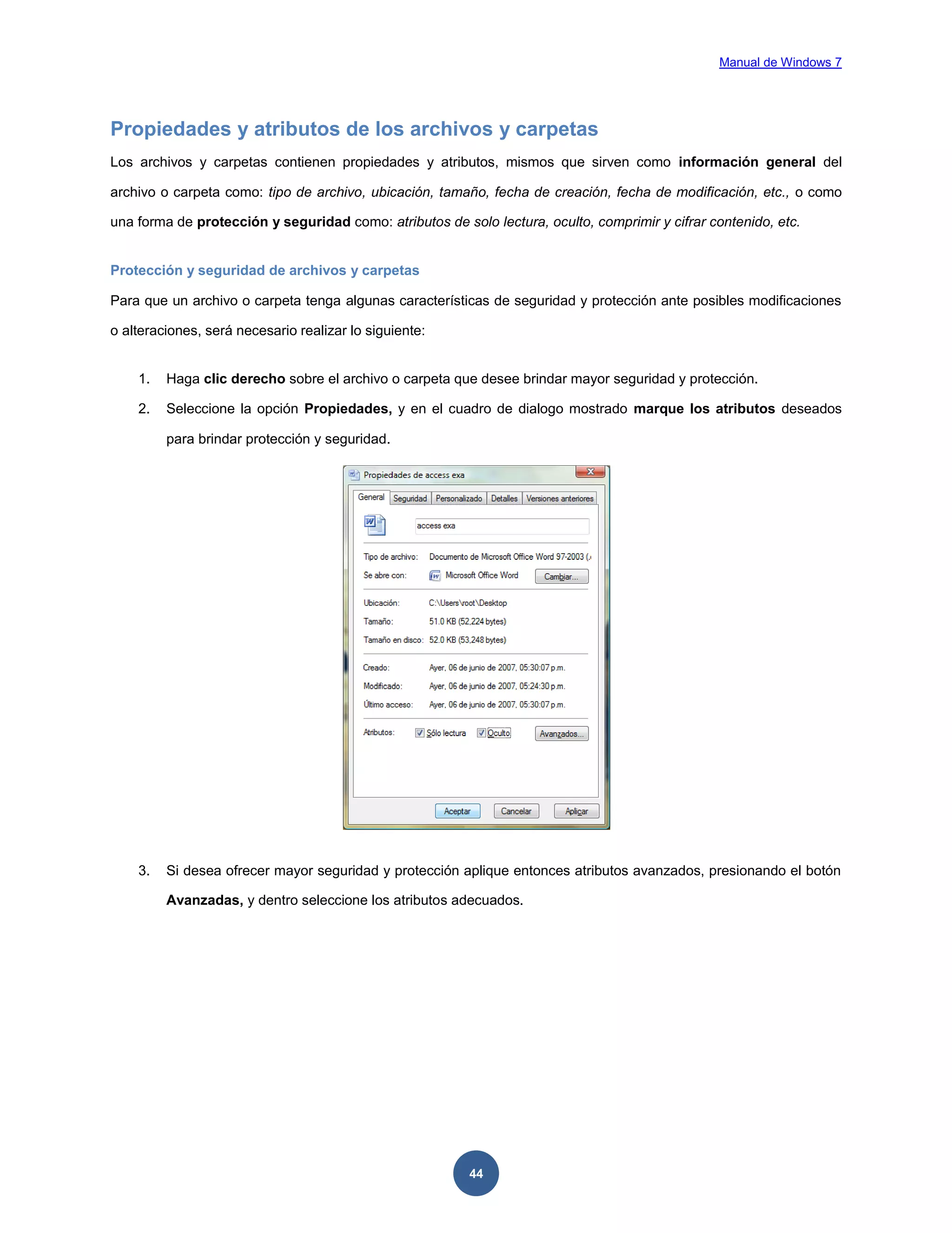 Manual de Windows 7

Propiedades y atributos de los archivos y carpetas
Los archivos y carpetas contienen propiedades y atributos, mismos que sirven como información general del
archivo o carpeta como: tipo de archivo, ubicación, tamaño, fecha de creación, fecha de modificación, etc., o como
una forma de protección y seguridad como: atributos de solo lectura, oculto, comprimir y cifrar contenido, etc.

Protección y seguridad de archivos y carpetas
Para que un archivo o carpeta tenga algunas características de seguridad y protección ante posibles modificaciones
o alteraciones, será necesario realizar lo siguiente:

1.

Haga clic derecho sobre el archivo o carpeta que desee brindar mayor seguridad y protección.

2.

Seleccione la opción Propiedades, y en el cuadro de dialogo mostrado marque los atributos deseados
para brindar protección y seguridad.

3.

Si desea ofrecer mayor seguridad y protección aplique entonces atributos avanzados, presionando el botón
Avanzadas, y dentro seleccione los atributos adecuados.

44

 