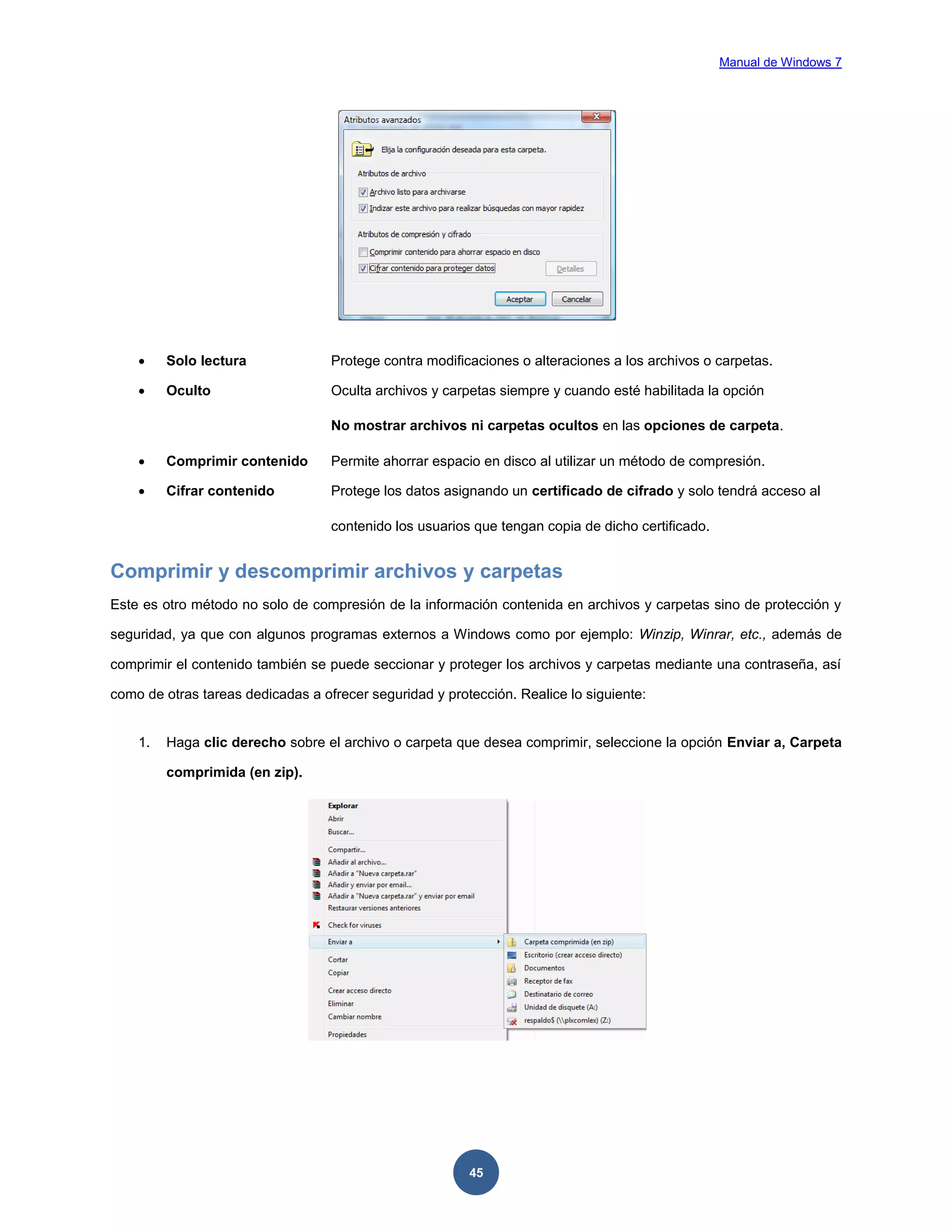 Manual de Windows 7



Solo lectura

Protege contra modificaciones o alteraciones a los archivos o carpetas.



Oculto

Oculta archivos y carpetas siempre y cuando esté habilitada la opción
No mostrar archivos ni carpetas ocultos en las opciones de carpeta.



Comprimir contenido

Permite ahorrar espacio en disco al utilizar un método de compresión.



Cifrar contenido

Protege los datos asignando un certificado de cifrado y solo tendrá acceso al
contenido los usuarios que tengan copia de dicho certificado.

Comprimir y descomprimir archivos y carpetas
Este es otro método no solo de compresión de la información contenida en archivos y carpetas sino de protección y
seguridad, ya que con algunos programas externos a Windows como por ejemplo: Winzip, Winrar, etc., además de
comprimir el contenido también se puede seccionar y proteger los archivos y carpetas mediante una contraseña, así
como de otras tareas dedicadas a ofrecer seguridad y protección. Realice lo siguiente:

1.

Haga clic derecho sobre el archivo o carpeta que desea comprimir, seleccione la opción Enviar a, Carpeta
comprimida (en zip).

45

 