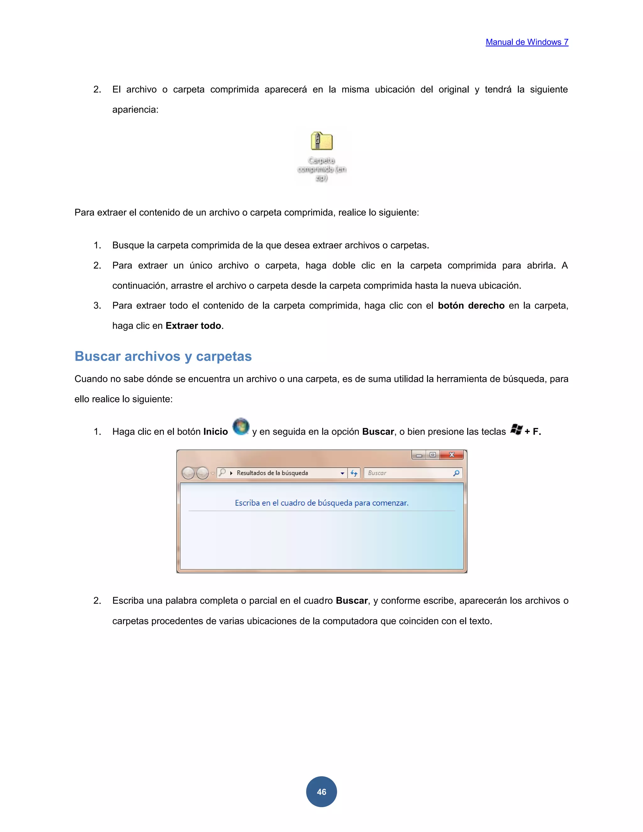 Manual de Windows 7

2.

El archivo o carpeta comprimida aparecerá en la misma ubicación del original y tendrá la siguiente
apariencia:

Para extraer el contenido de un archivo o carpeta comprimida, realice lo siguiente:

1.

Busque la carpeta comprimida de la que desea extraer archivos o carpetas.

2.

Para extraer un único archivo o carpeta, haga doble clic en la carpeta comprimida para abrirla. A
continuación, arrastre el archivo o carpeta desde la carpeta comprimida hasta la nueva ubicación.

3.

Para extraer todo el contenido de la carpeta comprimida, haga clic con el botón derecho en la carpeta,
haga clic en Extraer todo.

Buscar archivos y carpetas
Cuando no sabe dónde se encuentra un archivo o una carpeta, es de suma utilidad la herramienta de búsqueda, para
ello realice lo siguiente:

1.

Haga clic en el botón Inicio

y en seguida en la opción Buscar, o bien presione las teclas

2.

Escriba una palabra completa o parcial en el cuadro Buscar, y conforme escribe, aparecerán los archivos o
carpetas procedentes de varias ubicaciones de la computadora que coinciden con el texto.

46

+ F.

 