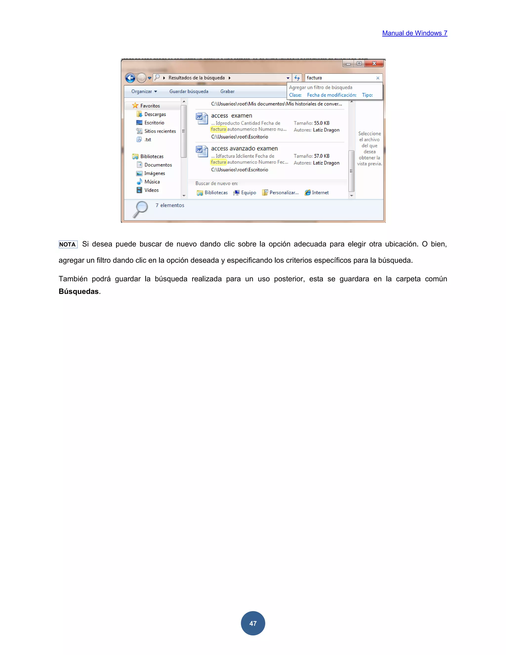 Manual de Windows 7

NOTA

Si desea puede buscar de nuevo dando clic sobre la opción adecuada para elegir otra ubicación. O bien,

agregar un filtro dando clic en la opción deseada y especificando los criterios específicos para la búsqueda.
También podrá guardar la búsqueda realizada para un uso posterior, esta se guardara en la carpeta común
Búsquedas.

47

 
