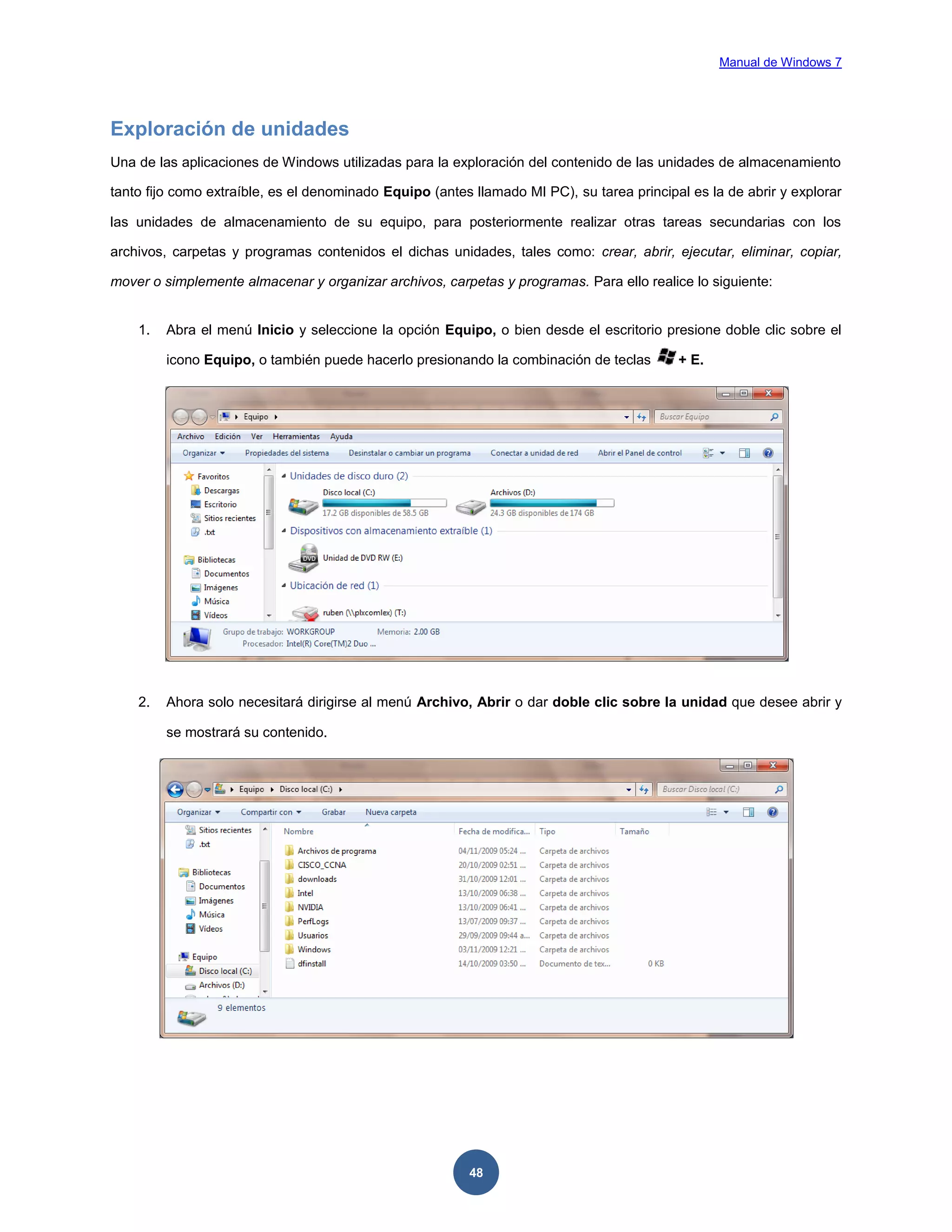 Manual de Windows 7

Exploración de unidades
Una de las aplicaciones de Windows utilizadas para la exploración del contenido de las unidades de almacenamiento
tanto fijo como extraíble, es el denominado Equipo (antes llamado MI PC), su tarea principal es la de abrir y explorar
las unidades de almacenamiento de su equipo, para posteriormente realizar otras tareas secundarias con los
archivos, carpetas y programas contenidos el dichas unidades, tales como: crear, abrir, ejecutar, eliminar, copiar,
mover o simplemente almacenar y organizar archivos, carpetas y programas. Para ello realice lo siguiente:

1.

Abra el menú Inicio y seleccione la opción Equipo, o bien desde el escritorio presione doble clic sobre el
icono Equipo, o también puede hacerlo presionando la combinación de teclas

2.

+ E.

Ahora solo necesitará dirigirse al menú Archivo, Abrir o dar doble clic sobre la unidad que desee abrir y
se mostrará su contenido.

48

 