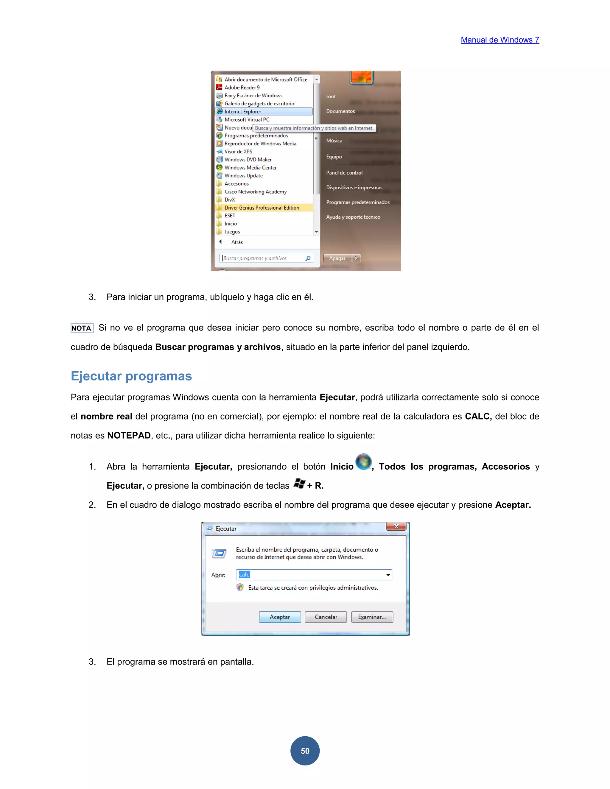 Manual de Windows 7

3.

NOTA

Para iniciar un programa, ubíquelo y haga clic en él.
Si no ve el programa que desea iniciar pero conoce su nombre, escriba todo el nombre o parte de él en el

cuadro de búsqueda Buscar programas y archivos, situado en la parte inferior del panel izquierdo.

Ejecutar programas
Para ejecutar programas Windows cuenta con la herramienta Ejecutar, podrá utilizarla correctamente solo si conoce
el nombre real del programa (no en comercial), por ejemplo: el nombre real de la calculadora es CALC, del bloc de
notas es NOTEPAD, etc., para utilizar dicha herramienta realice lo siguiente:

1.

Abra la herramienta Ejecutar, presionando el botón Inicio
Ejecutar, o presione la combinación de teclas

, Todos los programas, Accesorios y

+ R.

2.

En el cuadro de dialogo mostrado escriba el nombre del programa que desee ejecutar y presione Aceptar.

3.

El programa se mostrará en pantalla.

50

 