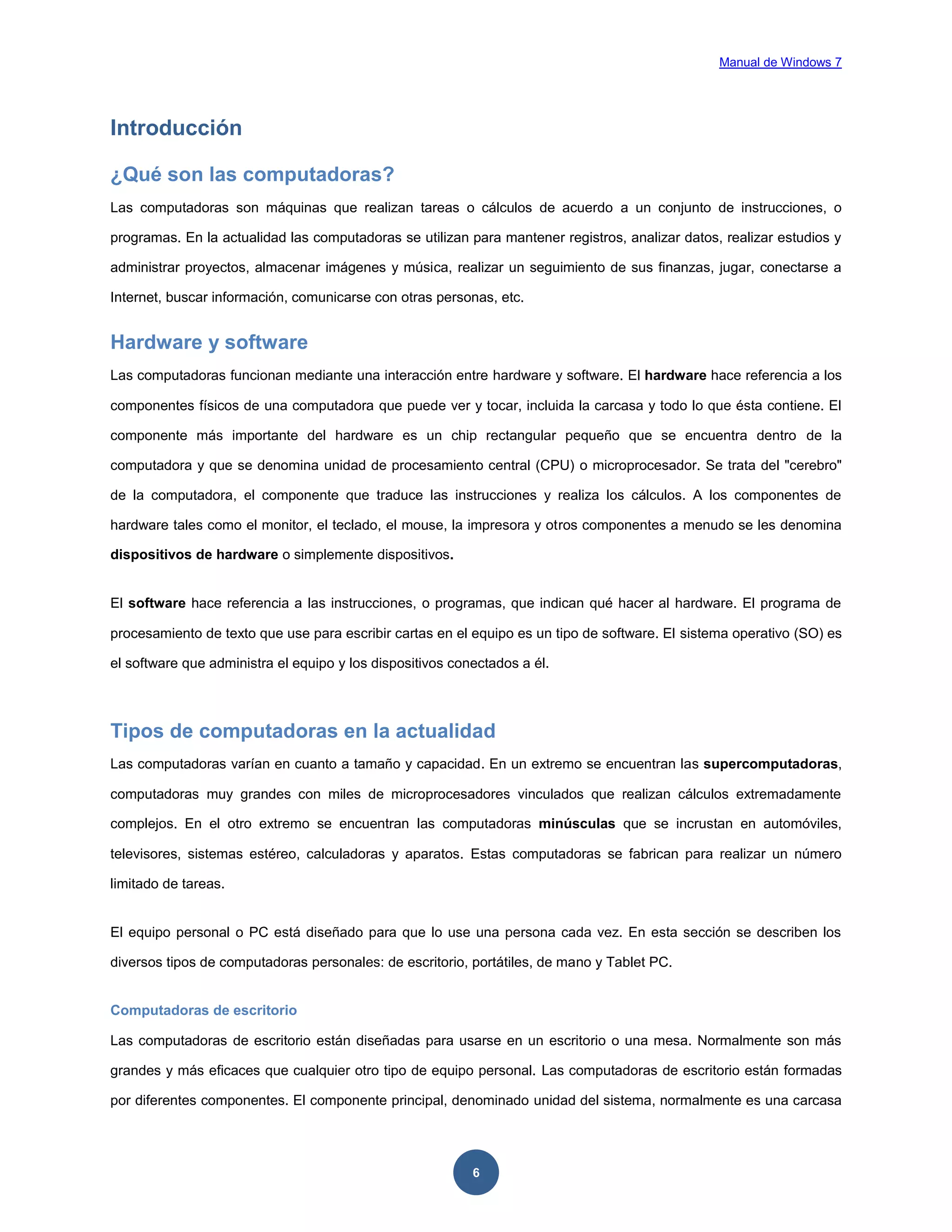 Manual de Windows 7

Introducción
¿Qué son las computadoras?
Las computadoras son máquinas que realizan tareas o cálculos de acuerdo a un conjunto de instrucciones, o
programas. En la actualidad las computadoras se utilizan para mantener registros, analizar datos, realizar estudios y
administrar proyectos, almacenar imágenes y música, realizar un seguimiento de sus finanzas, jugar, conectarse a
Internet, buscar información, comunicarse con otras personas, etc.

Hardware y software
Las computadoras funcionan mediante una interacción entre hardware y software. El hardware hace referencia a los
componentes físicos de una computadora que puede ver y tocar, incluida la carcasa y todo lo que ésta contiene. El
componente más importante del hardware es un chip rectangular pequeño que se encuentra dentro de la
computadora y que se denomina unidad de procesamiento central (CPU) o microprocesador. Se trata del "cerebro"
de la computadora, el componente que traduce las instrucciones y realiza los cálculos. A los componentes de
hardware tales como el monitor, el teclado, el mouse, la impresora y otros componentes a menudo se les denomina
dispositivos de hardware o simplemente dispositivos.

El software hace referencia a las instrucciones, o programas, que indican qué hacer al hardware. El programa de
procesamiento de texto que use para escribir cartas en el equipo es un tipo de software. El sistema operativo (SO) es
el software que administra el equipo y los dispositivos conectados a él.

Tipos de computadoras en la actualidad
Las computadoras varían en cuanto a tamaño y capacidad. En un extremo se encuentran las supercomputadoras,
computadoras muy grandes con miles de microprocesadores vinculados que realizan cálculos extremadamente
complejos. En el otro extremo se encuentran las computadoras minúsculas que se incrustan en automóviles,
televisores, sistemas estéreo, calculadoras y aparatos. Estas computadoras se fabrican para realizar un número
limitado de tareas.

El equipo personal o PC está diseñado para que lo use una persona cada vez. En esta sección se describen los
diversos tipos de computadoras personales: de escritorio, portátiles, de mano y Tablet PC.

Computadoras de escritorio
Las computadoras de escritorio están diseñadas para usarse en un escritorio o una mesa. Normalmente son más
grandes y más eficaces que cualquier otro tipo de equipo personal. Las computadoras de escritorio están formadas
por diferentes componentes. El componente principal, denominado unidad del sistema, normalmente es una carcasa

6

 