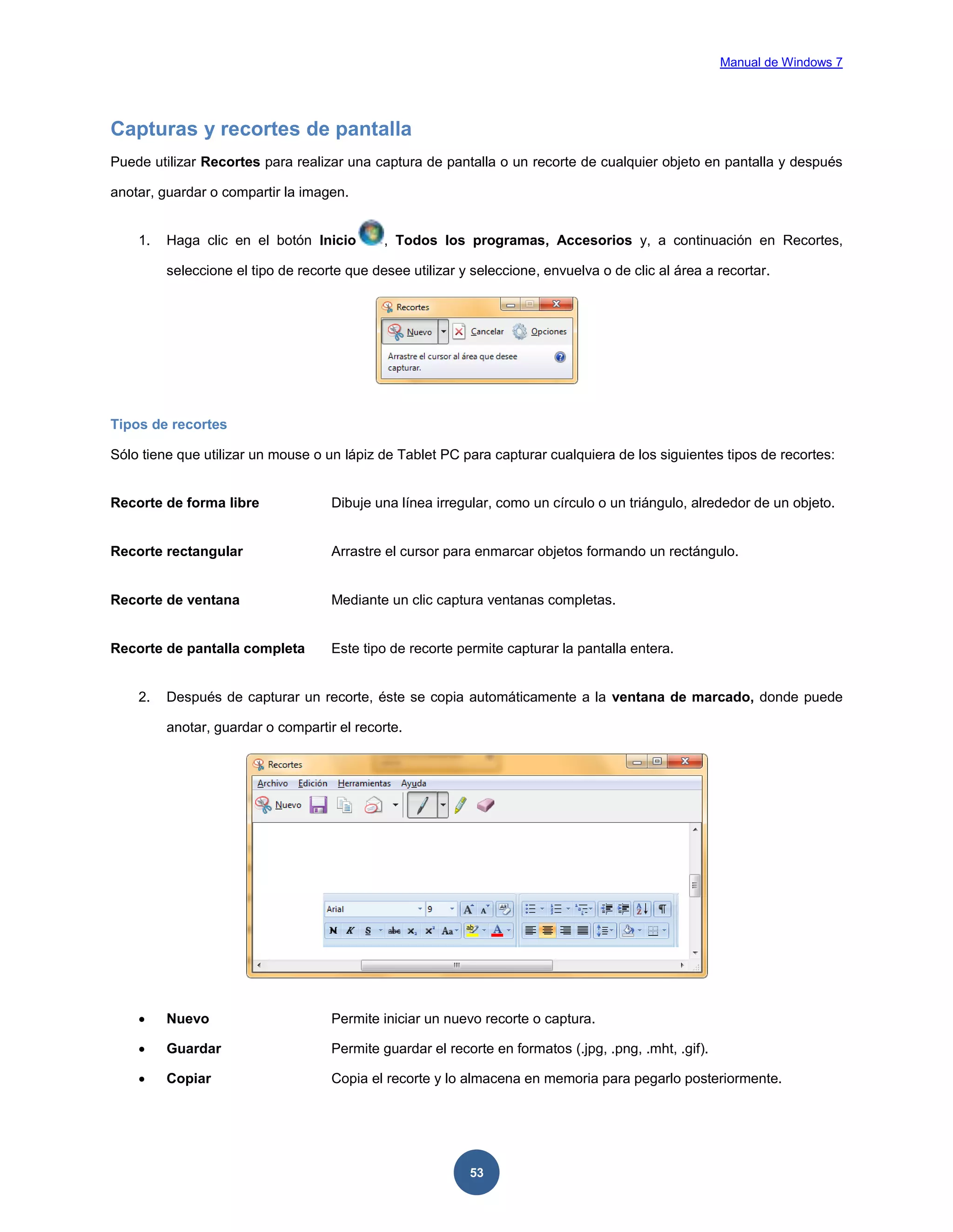 Manual de Windows 7

Capturas y recortes de pantalla
Puede utilizar Recortes para realizar una captura de pantalla o un recorte de cualquier objeto en pantalla y después
anotar, guardar o compartir la imagen.

1.

Haga clic en el botón Inicio

, Todos los programas, Accesorios y, a continuación en Recortes,

seleccione el tipo de recorte que desee utilizar y seleccione, envuelva o de clic al área a recortar.

Tipos de recortes
Sólo tiene que utilizar un mouse o un lápiz de Tablet PC para capturar cualquiera de los siguientes tipos de recortes:

Recorte de forma libre

Dibuje una línea irregular, como un círculo o un triángulo, alrededor de un objeto.

Recorte rectangular

Arrastre el cursor para enmarcar objetos formando un rectángulo.

Recorte de ventana

Mediante un clic captura ventanas completas.

Recorte de pantalla completa

Este tipo de recorte permite capturar la pantalla entera.

2.

Después de capturar un recorte, éste se copia automáticamente a la ventana de marcado, donde puede
anotar, guardar o compartir el recorte.



Nuevo

Permite iniciar un nuevo recorte o captura.



Guardar

Permite guardar el recorte en formatos (.jpg, .png, .mht, .gif).



Copiar

Copia el recorte y lo almacena en memoria para pegarlo posteriormente.

53

 