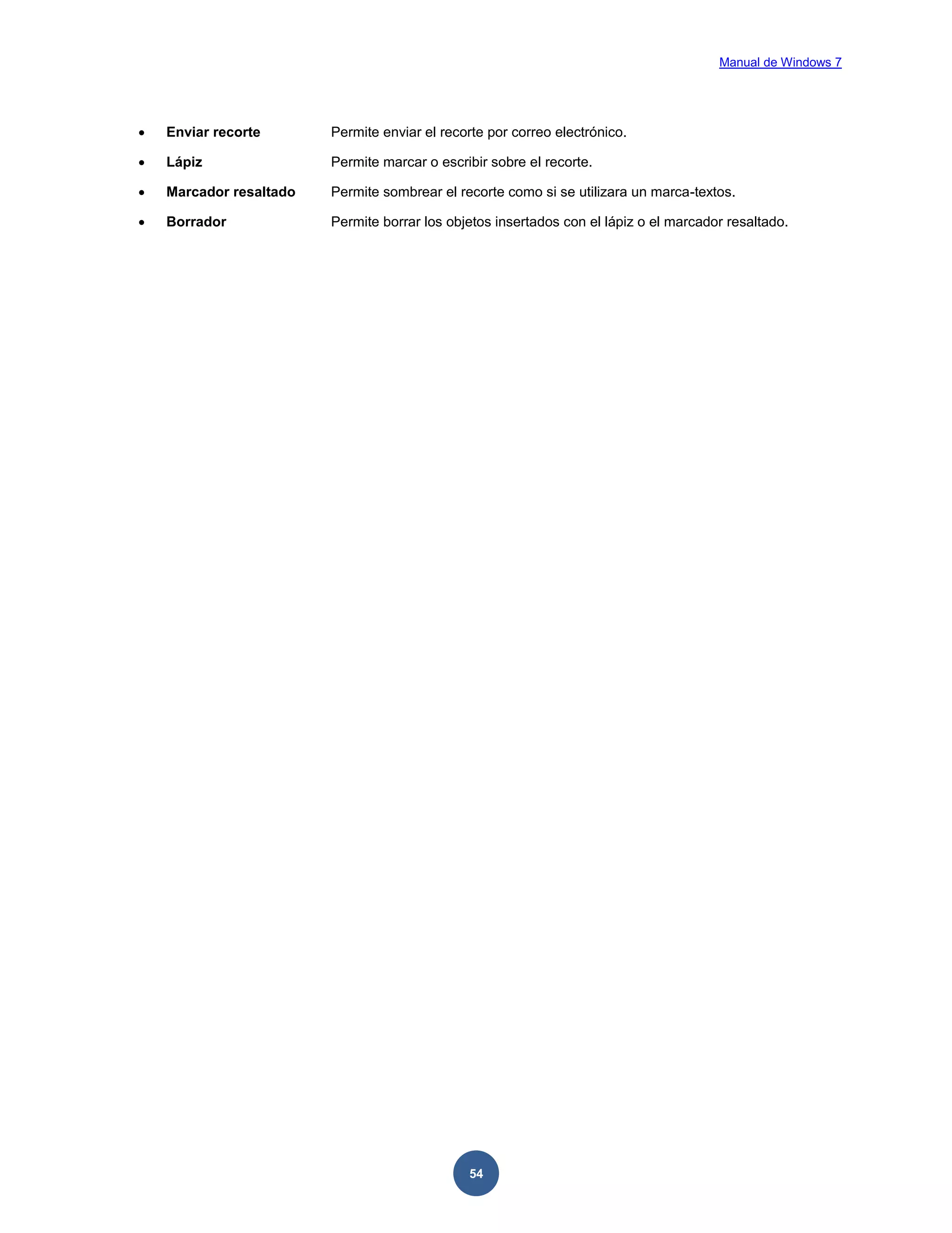 Manual de Windows 7



Enviar recorte

Permite enviar el recorte por correo electrónico.



Lápiz

Permite marcar o escribir sobre el recorte.



Marcador resaltado

Permite sombrear el recorte como si se utilizara un marca-textos.



Borrador

Permite borrar los objetos insertados con el lápiz o el marcador resaltado.

54

 