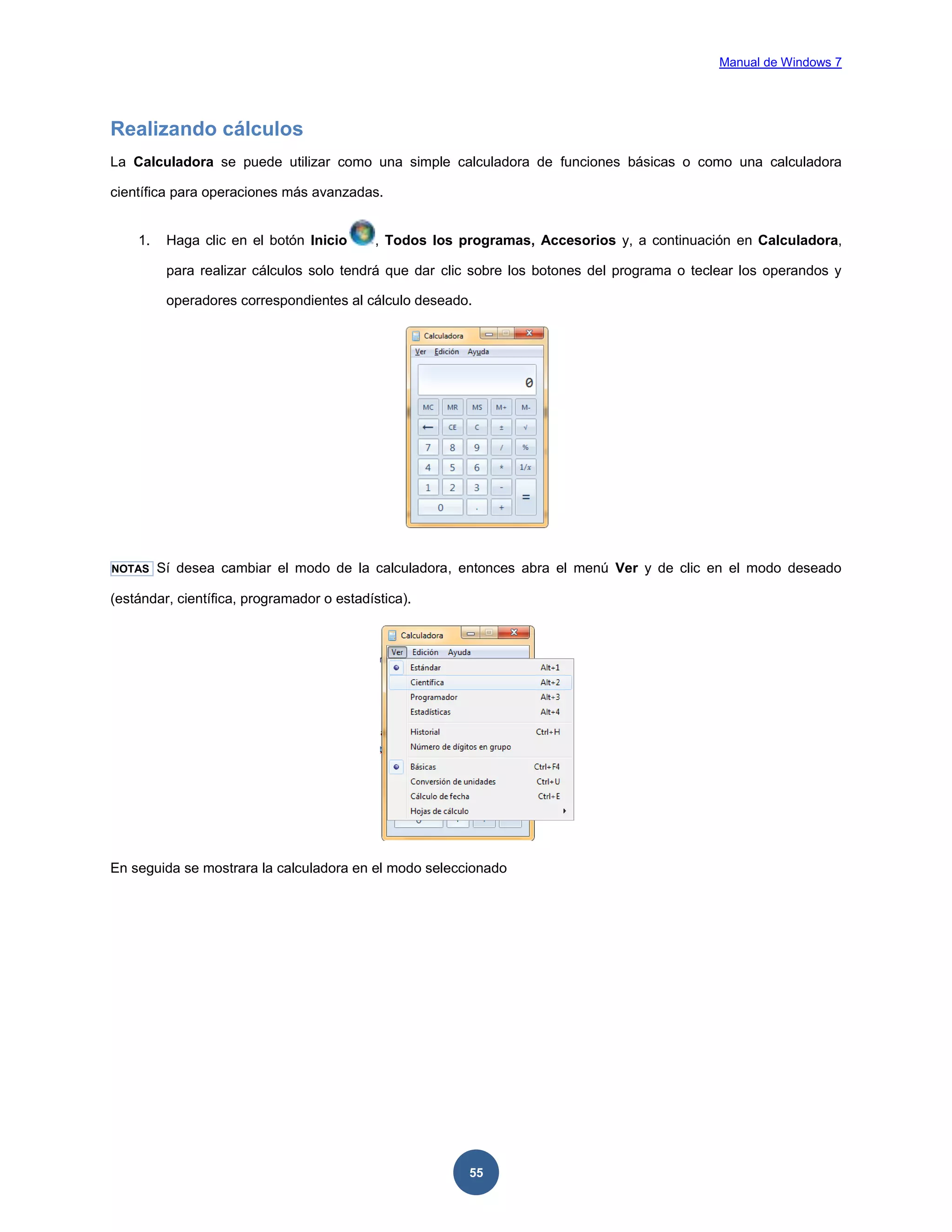 Manual de Windows 7

Realizando cálculos
La Calculadora se puede utilizar como una simple calculadora de funciones básicas o como una calculadora
científica para operaciones más avanzadas.

1.

Haga clic en el botón Inicio

, Todos los programas, Accesorios y, a continuación en Calculadora,

para realizar cálculos solo tendrá que dar clic sobre los botones del programa o teclear los operandos y
operadores correspondientes al cálculo deseado.

NOTAS

Sí desea cambiar el modo de la calculadora, entonces abra el menú Ver y de clic en el modo deseado

(estándar, científica, programador o estadística).

En seguida se mostrara la calculadora en el modo seleccionado

55

 