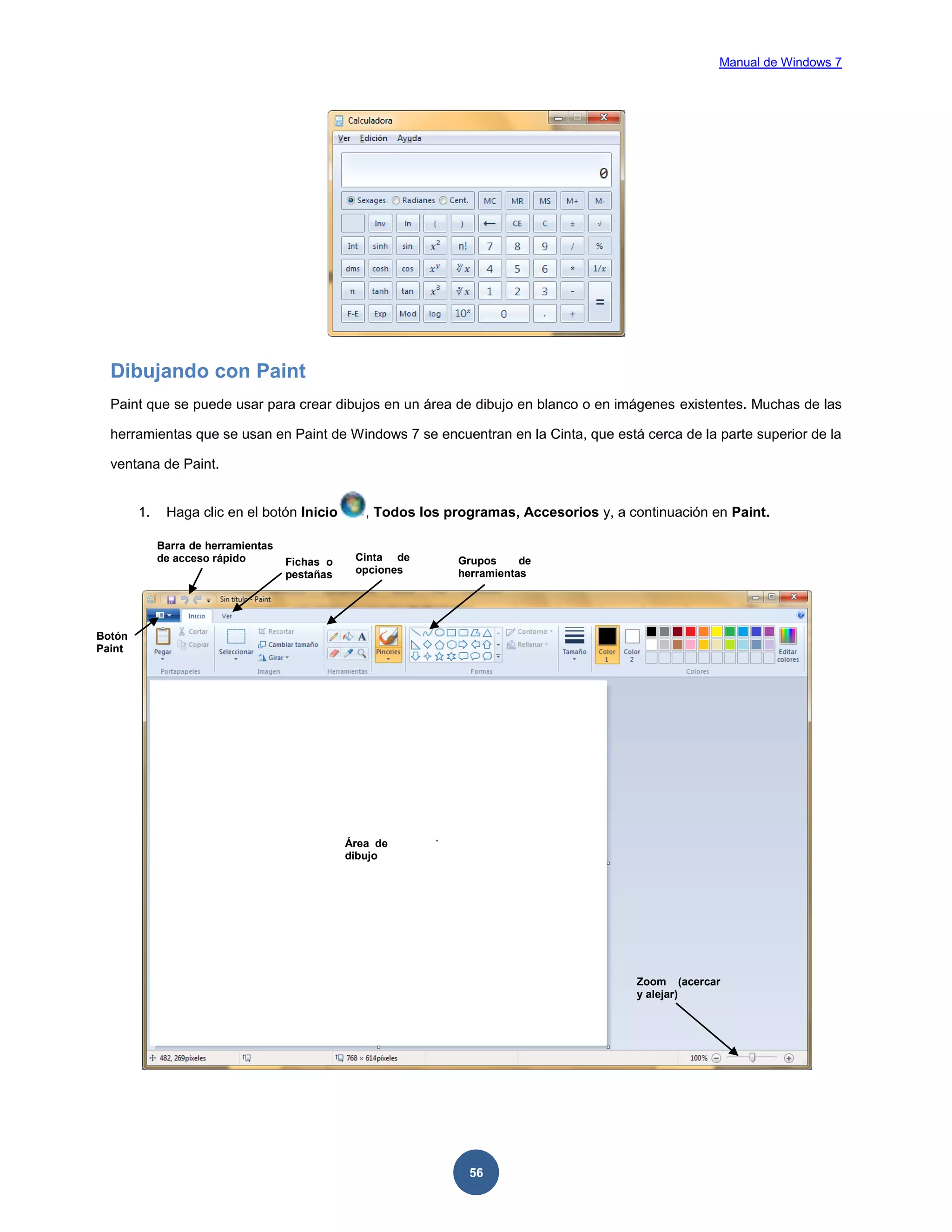 Manual de Windows 7

Dibujando con Paint
Paint que se puede usar para crear dibujos en un área de dibujo en blanco o en imágenes existentes. Muchas de las
herramientas que se usan en Paint de Windows 7 se encuentran en la Cinta, que está cerca de la parte superior de la
ventana de Paint.

1.

Haga clic en el botón Inicio
Barra de herramientas
de acceso rápido

Fichas o
pestañas

, Todos los programas, Accesorios y, a continuación en Paint.
Cinta de
opciones

Grupos
de
herramientas

Botón
Paint

Área de
dibujo

Zoom (acercar
y alejar)

56

 