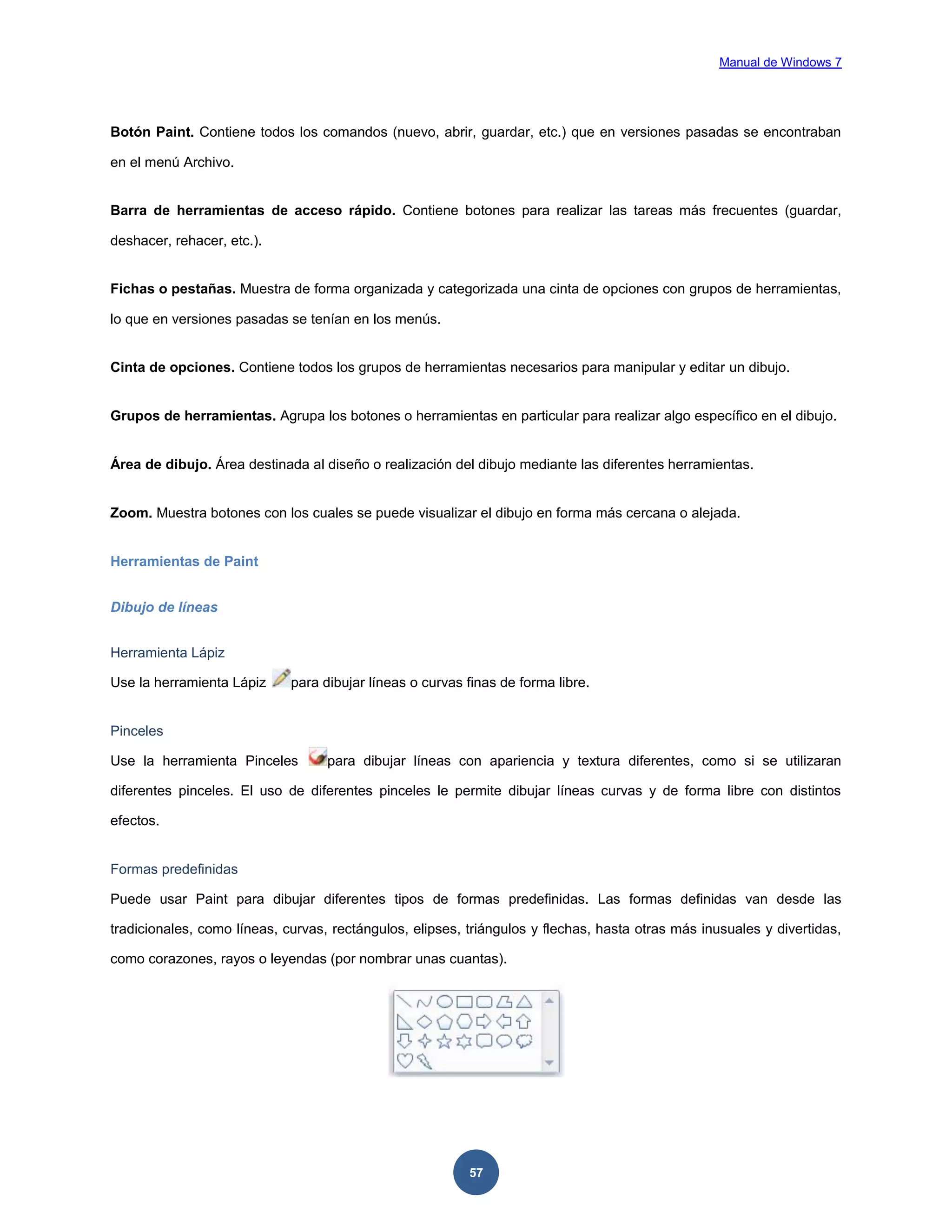 Manual de Windows 7

Botón Paint. Contiene todos los comandos (nuevo, abrir, guardar, etc.) que en versiones pasadas se encontraban
en el menú Archivo.

Barra de herramientas de acceso rápido. Contiene botones para realizar las tareas más frecuentes (guardar,
deshacer, rehacer, etc.).

Fichas o pestañas. Muestra de forma organizada y categorizada una cinta de opciones con grupos de herramientas,
lo que en versiones pasadas se tenían en los menús.

Cinta de opciones. Contiene todos los grupos de herramientas necesarios para manipular y editar un dibujo.

Grupos de herramientas. Agrupa los botones o herramientas en particular para realizar algo específico en el dibujo.

Área de dibujo. Área destinada al diseño o realización del dibujo mediante las diferentes herramientas.

Zoom. Muestra botones con los cuales se puede visualizar el dibujo en forma más cercana o alejada.

Herramientas de Paint
Dibujo de líneas
Herramienta Lápiz
Use la herramienta Lápiz

para dibujar líneas o curvas finas de forma libre.

Pinceles
Use la herramienta Pinceles

para dibujar líneas con apariencia y textura diferentes, como si se utilizaran

diferentes pinceles. El uso de diferentes pinceles le permite dibujar líneas curvas y de forma libre con distintos
efectos.

Formas predefinidas
Puede usar Paint para dibujar diferentes tipos de formas predefinidas. Las formas definidas van desde las
tradicionales, como líneas, curvas, rectángulos, elipses, triángulos y flechas, hasta otras más inusuales y divertidas,
como corazones, rayos o leyendas (por nombrar unas cuantas).

57

 