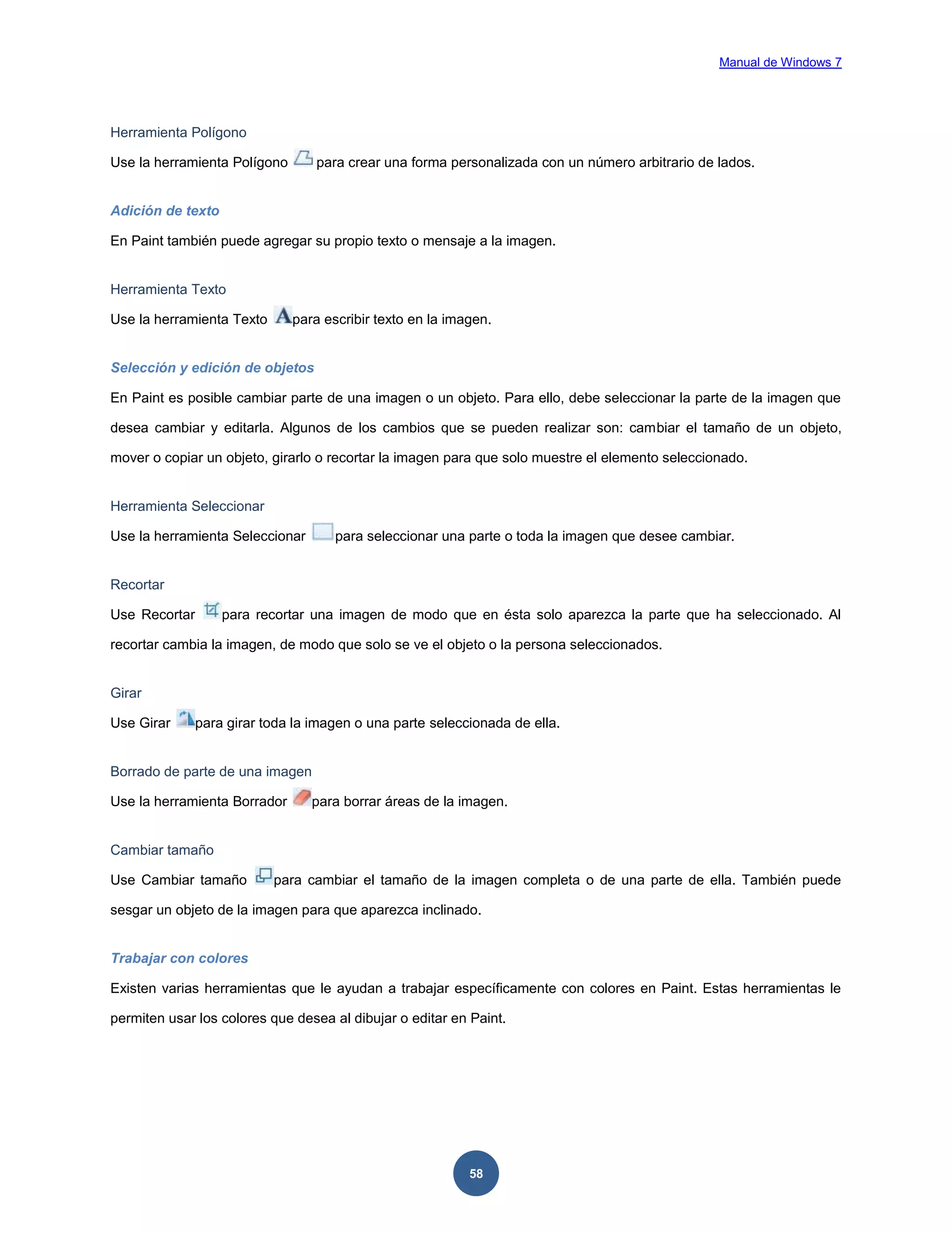 Manual de Windows 7

Herramienta Polígono
Use la herramienta Polígono

para crear una forma personalizada con un número arbitrario de lados.

Adición de texto
En Paint también puede agregar su propio texto o mensaje a la imagen.

Herramienta Texto
Use la herramienta Texto

para escribir texto en la imagen.

Selección y edición de objetos
En Paint es posible cambiar parte de una imagen o un objeto. Para ello, debe seleccionar la parte de la imagen que
desea cambiar y editarla. Algunos de los cambios que se pueden realizar son: cambiar el tamaño de un objeto,
mover o copiar un objeto, girarlo o recortar la imagen para que solo muestre el elemento seleccionado.

Herramienta Seleccionar
Use la herramienta Seleccionar

para seleccionar una parte o toda la imagen que desee cambiar.

Recortar
Use Recortar

para recortar una imagen de modo que en ésta solo aparezca la parte que ha seleccionado. Al

recortar cambia la imagen, de modo que solo se ve el objeto o la persona seleccionados.

Girar
Use Girar

para girar toda la imagen o una parte seleccionada de ella.

Borrado de parte de una imagen
Use la herramienta Borrador

para borrar áreas de la imagen.

Cambiar tamaño
Use Cambiar tamaño

para cambiar el tamaño de la imagen completa o de una parte de ella. También puede

sesgar un objeto de la imagen para que aparezca inclinado.

Trabajar con colores
Existen varias herramientas que le ayudan a trabajar específicamente con colores en Paint. Estas herramientas le
permiten usar los colores que desea al dibujar o editar en Paint.

58

 