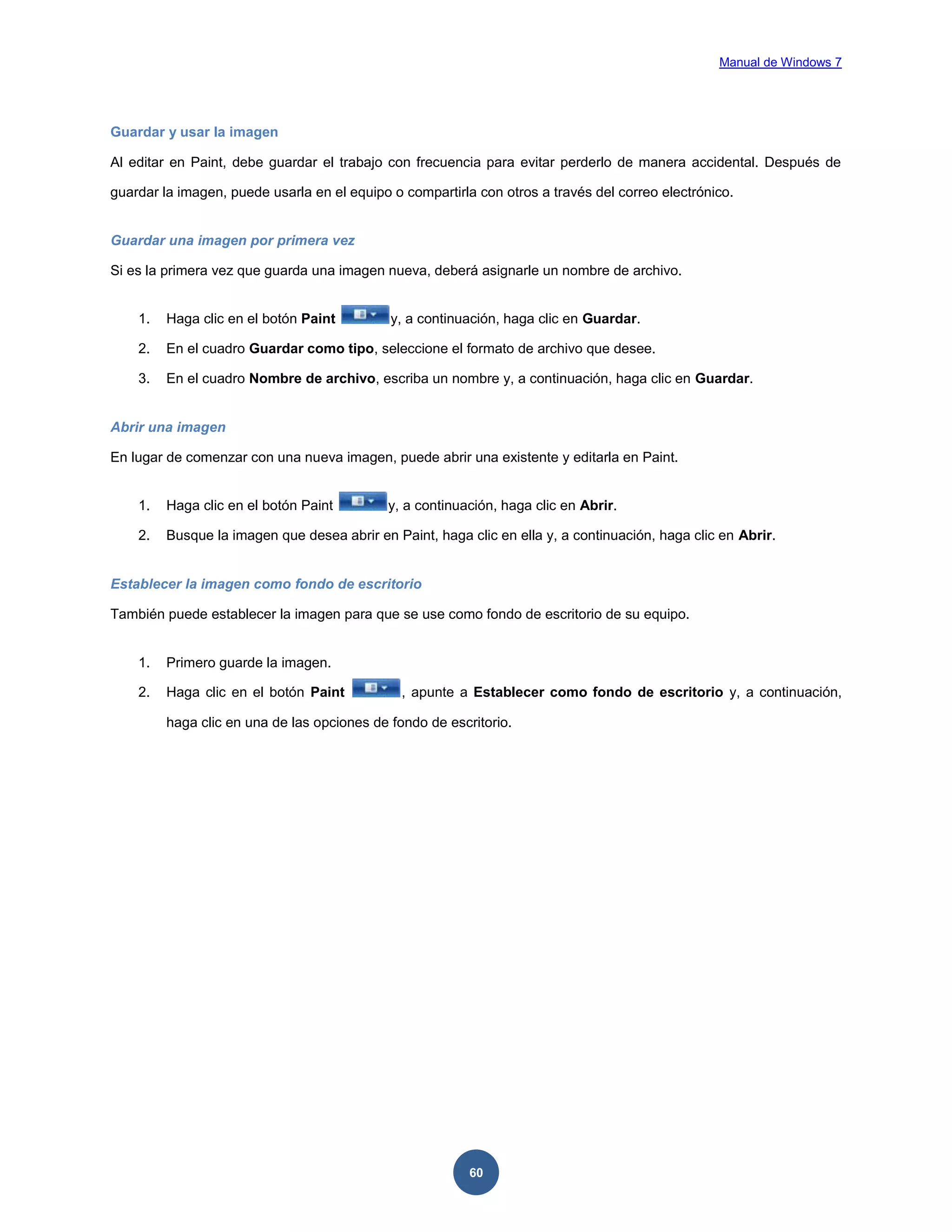 Manual de Windows 7

Guardar y usar la imagen
Al editar en Paint, debe guardar el trabajo con frecuencia para evitar perderlo de manera accidental. Después de
guardar la imagen, puede usarla en el equipo o compartirla con otros a través del correo electrónico.

Guardar una imagen por primera vez
Si es la primera vez que guarda una imagen nueva, deberá asignarle un nombre de archivo.

1.

Haga clic en el botón Paint

y, a continuación, haga clic en Guardar.

2.

En el cuadro Guardar como tipo, seleccione el formato de archivo que desee.

3.

En el cuadro Nombre de archivo, escriba un nombre y, a continuación, haga clic en Guardar.

Abrir una imagen
En lugar de comenzar con una nueva imagen, puede abrir una existente y editarla en Paint.

1.

Haga clic en el botón Paint

y, a continuación, haga clic en Abrir.

2.

Busque la imagen que desea abrir en Paint, haga clic en ella y, a continuación, haga clic en Abrir.

Establecer la imagen como fondo de escritorio
También puede establecer la imagen para que se use como fondo de escritorio de su equipo.

1.

Primero guarde la imagen.

2.

Haga clic en el botón Paint

, apunte a Establecer como fondo de escritorio y, a continuación,

haga clic en una de las opciones de fondo de escritorio.

60

 