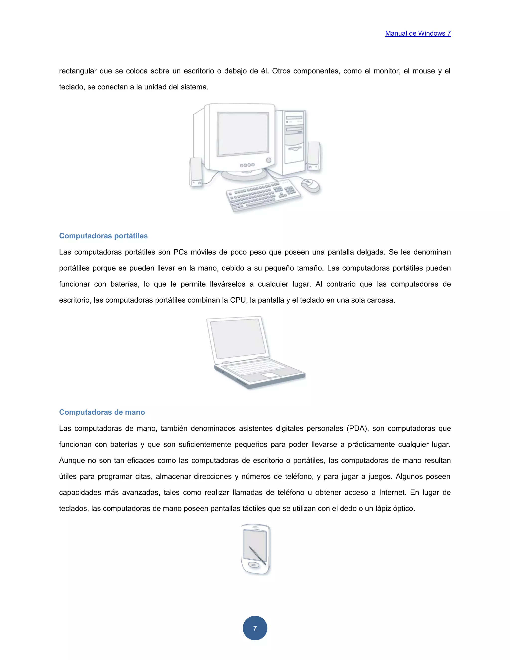 Manual de Windows 7

rectangular que se coloca sobre un escritorio o debajo de él. Otros componentes, como el monitor, el mouse y el
teclado, se conectan a la unidad del sistema.

Computadoras portátiles
Las computadoras portátiles son PCs móviles de poco peso que poseen una pantalla delgada. Se les denominan
portátiles porque se pueden llevar en la mano, debido a su pequeño tamaño. Las computadoras portátiles pueden
funcionar con baterías, lo que le permite llevárselos a cualquier lugar. Al contrario que las computadoras de
escritorio, las computadoras portátiles combinan la CPU, la pantalla y el teclado en una sola carcasa.

Computadoras de mano
Las computadoras de mano, también denominados asistentes digitales personales (PDA), son computadoras que
funcionan con baterías y que son suficientemente pequeños para poder llevarse a prácticamente cualquier lugar.
Aunque no son tan eficaces como las computadoras de escritorio o portátiles, las computadoras de mano resultan
útiles para programar citas, almacenar direcciones y números de teléfono, y para jugar a juegos. Algunos poseen
capacidades más avanzadas, tales como realizar llamadas de teléfono u obtener acceso a Internet. En lugar de
teclados, las computadoras de mano poseen pantallas táctiles que se utilizan con el dedo o un lápiz óptico.

7

 