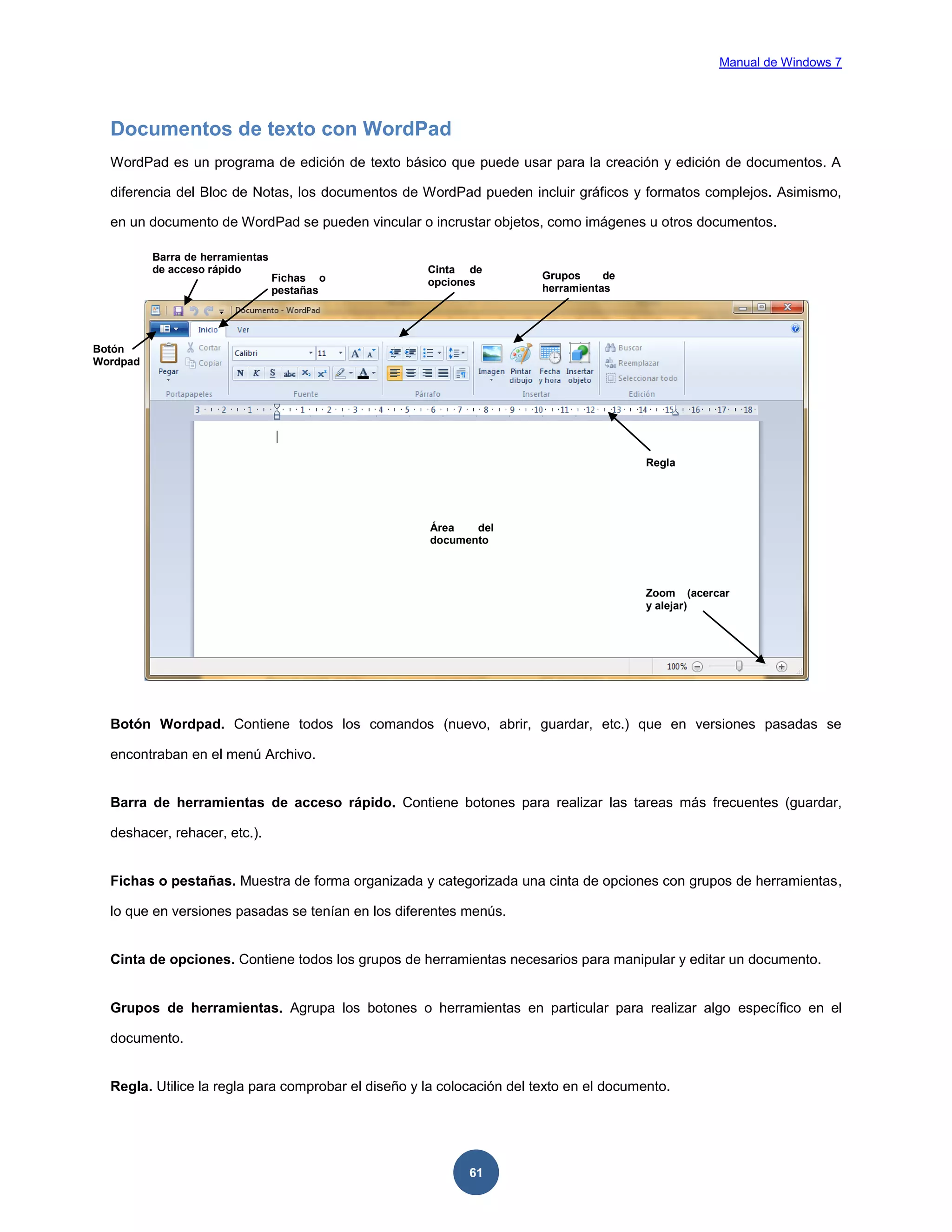 Manual de Windows 7

Documentos de texto con WordPad
WordPad es un programa de edición de texto básico que puede usar para la creación y edición de documentos. A
diferencia del Bloc de Notas, los documentos de WordPad pueden incluir gráficos y formatos complejos. Asimismo,
en un documento de WordPad se pueden vincular o incrustar objetos, como imágenes u otros documentos.
Barra de herramientas
de acceso rápido

Fichas o
pestañas

Cinta de
opciones

Grupos
de
herramientas

Botón
Wordpad

Regla

Área
del
documento

Zoom (acercar
y alejar)

Botón Wordpad. Contiene todos los comandos (nuevo, abrir, guardar, etc.) que en versiones pasadas se
encontraban en el menú Archivo.

Barra de herramientas de acceso rápido. Contiene botones para realizar las tareas más frecuentes (guardar,
deshacer, rehacer, etc.).

Fichas o pestañas. Muestra de forma organizada y categorizada una cinta de opciones con grupos de herramientas,
lo que en versiones pasadas se tenían en los diferentes menús.

Cinta de opciones. Contiene todos los grupos de herramientas necesarios para manipular y editar un documento.

Grupos de herramientas. Agrupa los botones o herramientas en particular para realizar algo específico en el
documento.

Regla. Utilice la regla para comprobar el diseño y la colocación del texto en el documento.

61

 