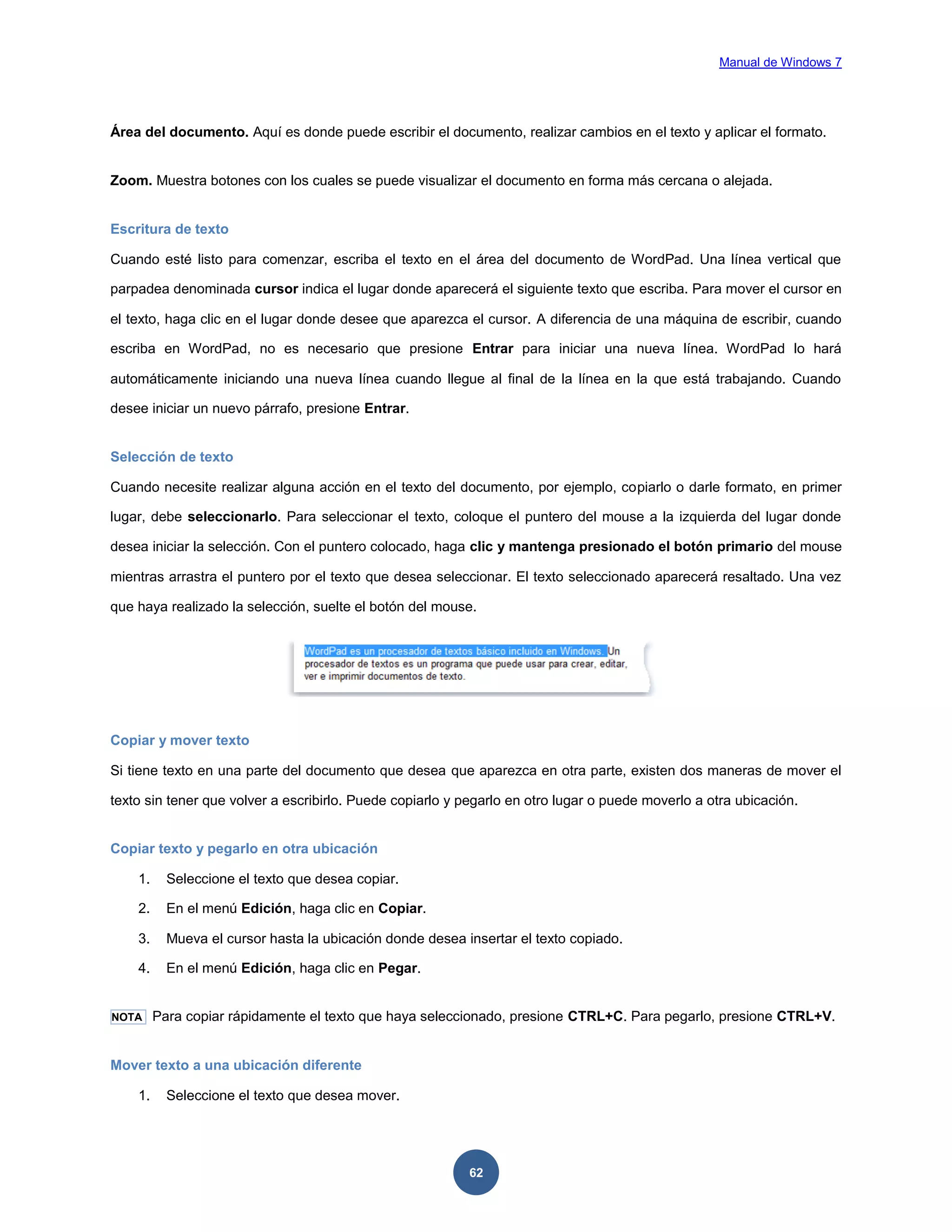 Manual de Windows 7

Área del documento. Aquí es donde puede escribir el documento, realizar cambios en el texto y aplicar el formato.

Zoom. Muestra botones con los cuales se puede visualizar el documento en forma más cercana o alejada.

Escritura de texto
Cuando esté listo para comenzar, escriba el texto en el área del documento de WordPad. Una línea vertical que
parpadea denominada cursor indica el lugar donde aparecerá el siguiente texto que escriba. Para mover el cursor en
el texto, haga clic en el lugar donde desee que aparezca el cursor. A diferencia de una máquina de escribir, cuando
escriba en WordPad, no es necesario que presione Entrar para iniciar una nueva línea. WordPad lo hará
automáticamente iniciando una nueva línea cuando llegue al final de la línea en la que está trabajando. Cuando
desee iniciar un nuevo párrafo, presione Entrar.

Selección de texto
Cuando necesite realizar alguna acción en el texto del documento, por ejemplo, copiarlo o darle formato, en primer
lugar, debe seleccionarlo. Para seleccionar el texto, coloque el puntero del mouse a la izquierda del lugar donde
desea iniciar la selección. Con el puntero colocado, haga clic y mantenga presionado el botón primario del mouse
mientras arrastra el puntero por el texto que desea seleccionar. El texto seleccionado aparecerá resaltado. Una vez
que haya realizado la selección, suelte el botón del mouse.

Copiar y mover texto
Si tiene texto en una parte del documento que desea que aparezca en otra parte, existen dos maneras de mover el
texto sin tener que volver a escribirlo. Puede copiarlo y pegarlo en otro lugar o puede moverlo a otra ubicación.

Copiar texto y pegarlo en otra ubicación
1.

Seleccione el texto que desea copiar.

2.

En el menú Edición, haga clic en Copiar.

3.

Mueva el cursor hasta la ubicación donde desea insertar el texto copiado.

4.

En el menú Edición, haga clic en Pegar.

NOTA

Para copiar rápidamente el texto que haya seleccionado, presione CTRL+C. Para pegarlo, presione CTRL+V.

Mover texto a una ubicación diferente
1.

Seleccione el texto que desea mover.

62

 