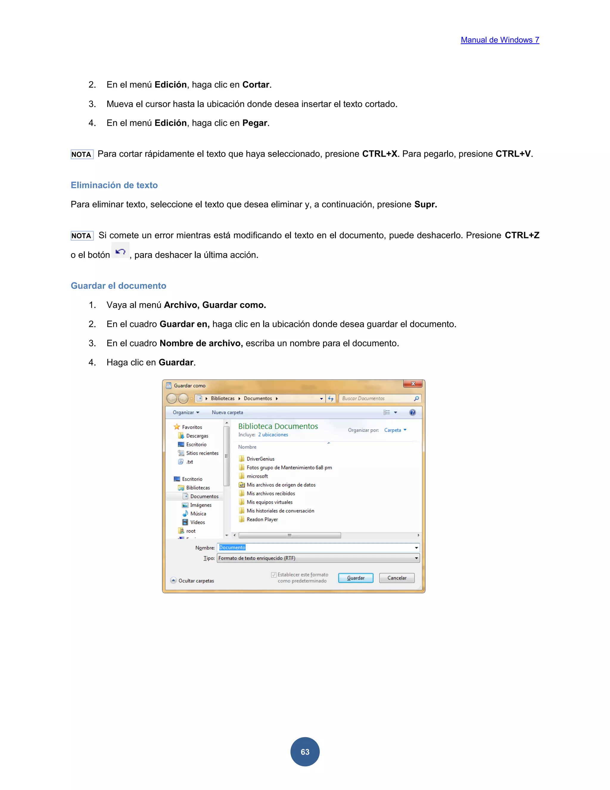 Manual de Windows 7

2.

En el menú Edición, haga clic en Cortar.

3.

Mueva el cursor hasta la ubicación donde desea insertar el texto cortado.

4.

En el menú Edición, haga clic en Pegar.

NOTA

Para cortar rápidamente el texto que haya seleccionado, presione CTRL+X. Para pegarlo, presione CTRL+V.

Eliminación de texto
Para eliminar texto, seleccione el texto que desea eliminar y, a continuación, presione Supr.

NOTA

Si comete un error mientras está modificando el texto en el documento, puede deshacerlo. Presione CTRL+Z

o el botón

, para deshacer la última acción.

Guardar el documento
1.

Vaya al menú Archivo, Guardar como.

2.

En el cuadro Guardar en, haga clic en la ubicación donde desea guardar el documento.

3.

En el cuadro Nombre de archivo, escriba un nombre para el documento.

4.

Haga clic en Guardar.

63

 