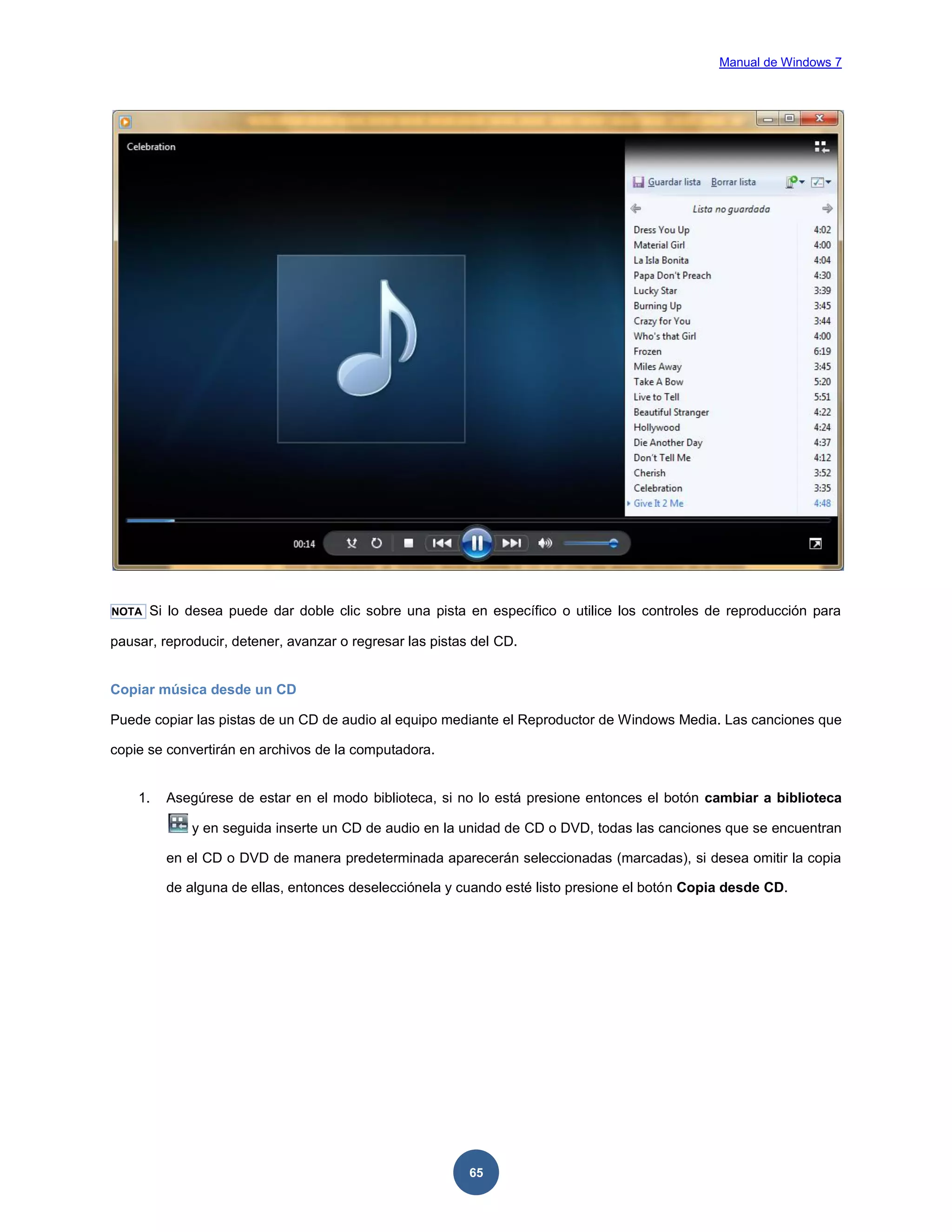 Manual de Windows 7

NOTA

Si lo desea puede dar doble clic sobre una pista en específico o utilice los controles de reproducción para

pausar, reproducir, detener, avanzar o regresar las pistas del CD.

Copiar música desde un CD
Puede copiar las pistas de un CD de audio al equipo mediante el Reproductor de Windows Media. Las canciones que
copie se convertirán en archivos de la computadora.

1.

Asegúrese de estar en el modo biblioteca, si no lo está presione entonces el botón cambiar a biblioteca
y en seguida inserte un CD de audio en la unidad de CD o DVD, todas las canciones que se encuentran
en el CD o DVD de manera predeterminada aparecerán seleccionadas (marcadas), si desea omitir la copia
de alguna de ellas, entonces deselecciónela y cuando esté listo presione el botón Copia desde CD.

65

 