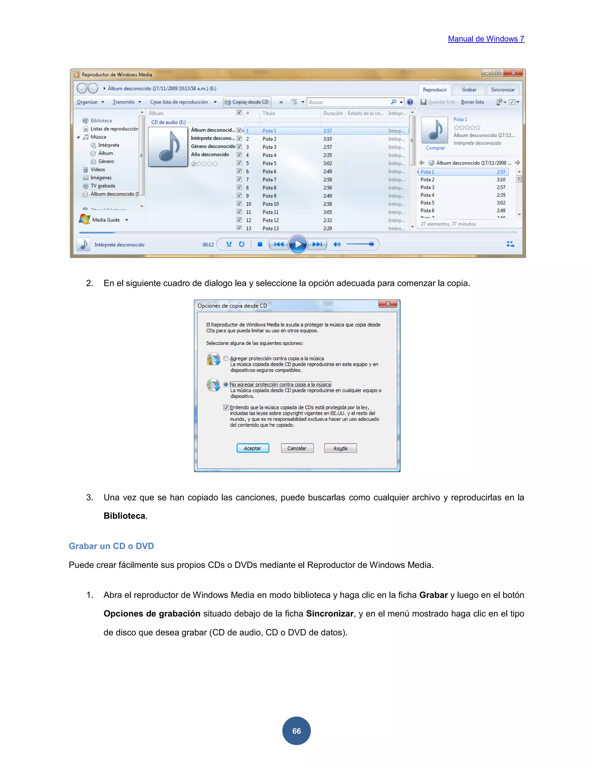 Manual de Windows 7

2.

En el siguiente cuadro de dialogo lea y seleccione la opción adecuada para comenzar la copia.

3.

Una vez que se han copiado las canciones, puede buscarlas como cualquier archivo y reproducirlas en la
Biblioteca.

Grabar un CD o DVD
Puede crear fácilmente sus propios CDs o DVDs mediante el Reproductor de Windows Media.

1.

Abra el reproductor de Windows Media en modo biblioteca y haga clic en la ficha Grabar y luego en el botón
Opciones de grabación situado debajo de la ficha Sincronizar, y en el menú mostrado haga clic en el tipo
de disco que desea grabar (CD de audio, CD o DVD de datos).

66

 