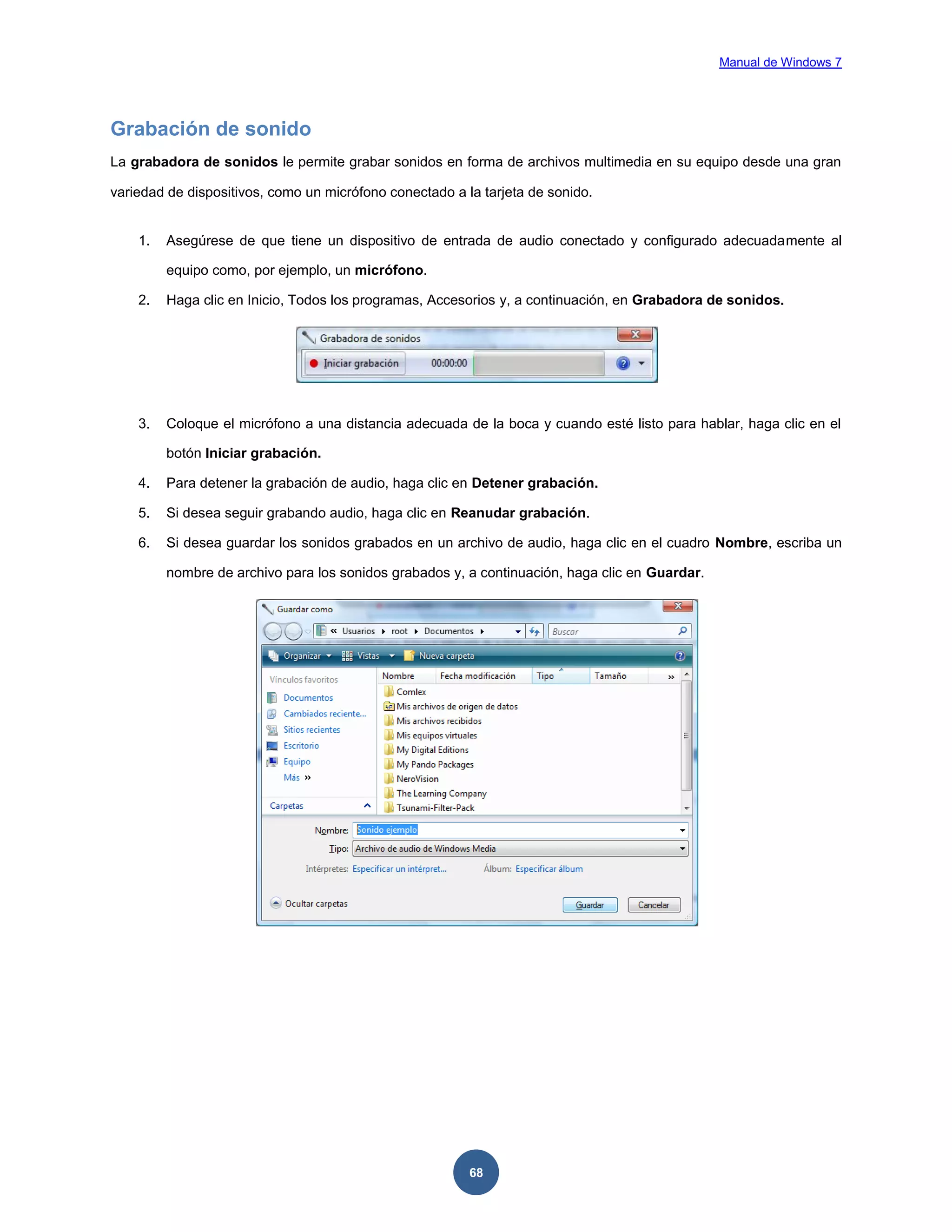 Manual de Windows 7

Grabación de sonido
La grabadora de sonidos le permite grabar sonidos en forma de archivos multimedia en su equipo desde una gran
variedad de dispositivos, como un micrófono conectado a la tarjeta de sonido.

1.

Asegúrese de que tiene un dispositivo de entrada de audio conectado y configurado adecuadamente al
equipo como, por ejemplo, un micrófono.

2.

Haga clic en Inicio, Todos los programas, Accesorios y, a continuación, en Grabadora de sonidos.

3.

Coloque el micrófono a una distancia adecuada de la boca y cuando esté listo para hablar, haga clic en el
botón Iniciar grabación.

4.

Para detener la grabación de audio, haga clic en Detener grabación.

5.

Si desea seguir grabando audio, haga clic en Reanudar grabación.

6.

Si desea guardar los sonidos grabados en un archivo de audio, haga clic en el cuadro Nombre, escriba un
nombre de archivo para los sonidos grabados y, a continuación, haga clic en Guardar.

68

 