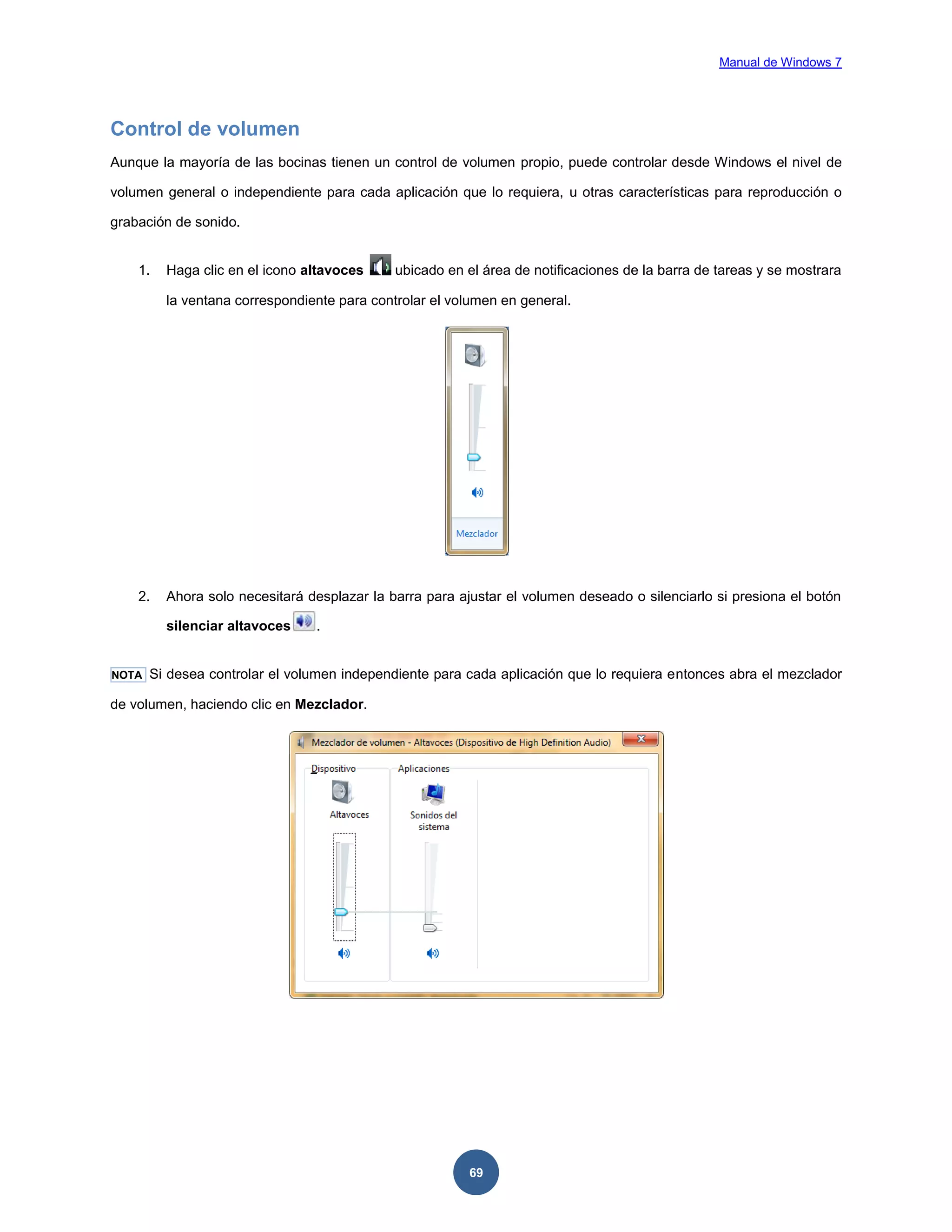 Manual de Windows 7

Control de volumen
Aunque la mayoría de las bocinas tienen un control de volumen propio, puede controlar desde Windows el nivel de
volumen general o independiente para cada aplicación que lo requiera, u otras características para reproducción o
grabación de sonido.

1.

Haga clic en el icono altavoces

ubicado en el área de notificaciones de la barra de tareas y se mostrara

la ventana correspondiente para controlar el volumen en general.

2.

Ahora solo necesitará desplazar la barra para ajustar el volumen deseado o silenciarlo si presiona el botón
silenciar altavoces

NOTA

.

Si desea controlar el volumen independiente para cada aplicación que lo requiera entonces abra el mezclador

de volumen, haciendo clic en Mezclador.

69

 