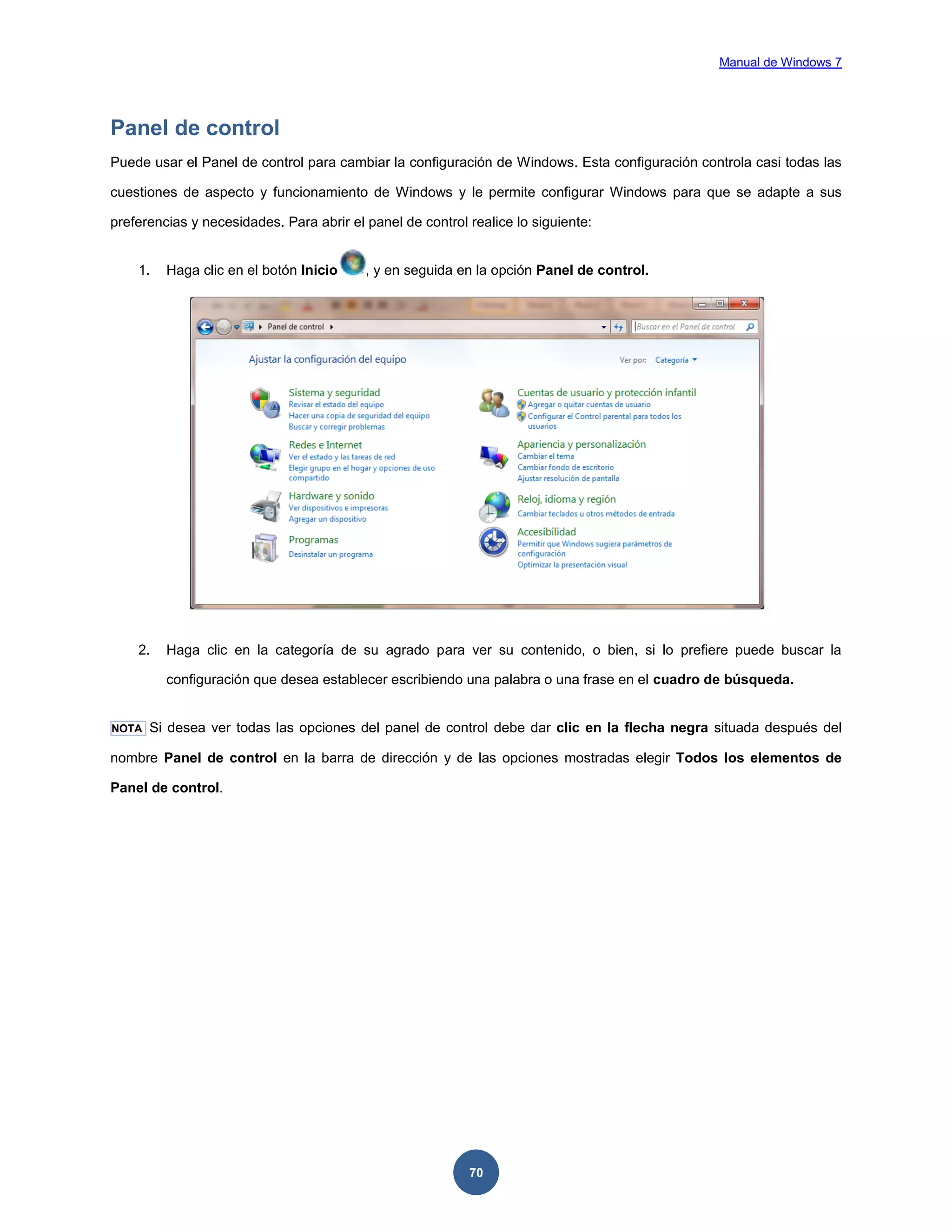 Manual de Windows 7

Panel de control
Puede usar el Panel de control para cambiar la configuración de Windows. Esta configuración controla casi todas las
cuestiones de aspecto y funcionamiento de Windows y le permite configurar Windows para que se adapte a sus
preferencias y necesidades. Para abrir el panel de control realice lo siguiente:

1.

Haga clic en el botón Inicio

, y en seguida en la opción Panel de control.

2.

Haga clic en la categoría de su agrado para ver su contenido, o bien, si lo prefiere puede buscar la
configuración que desea establecer escribiendo una palabra o una frase en el cuadro de búsqueda.

NOTA

Si desea ver todas las opciones del panel de control debe dar clic en la flecha negra situada después del

nombre Panel de control en la barra de dirección y de las opciones mostradas elegir Todos los elementos de
Panel de control.

70

 