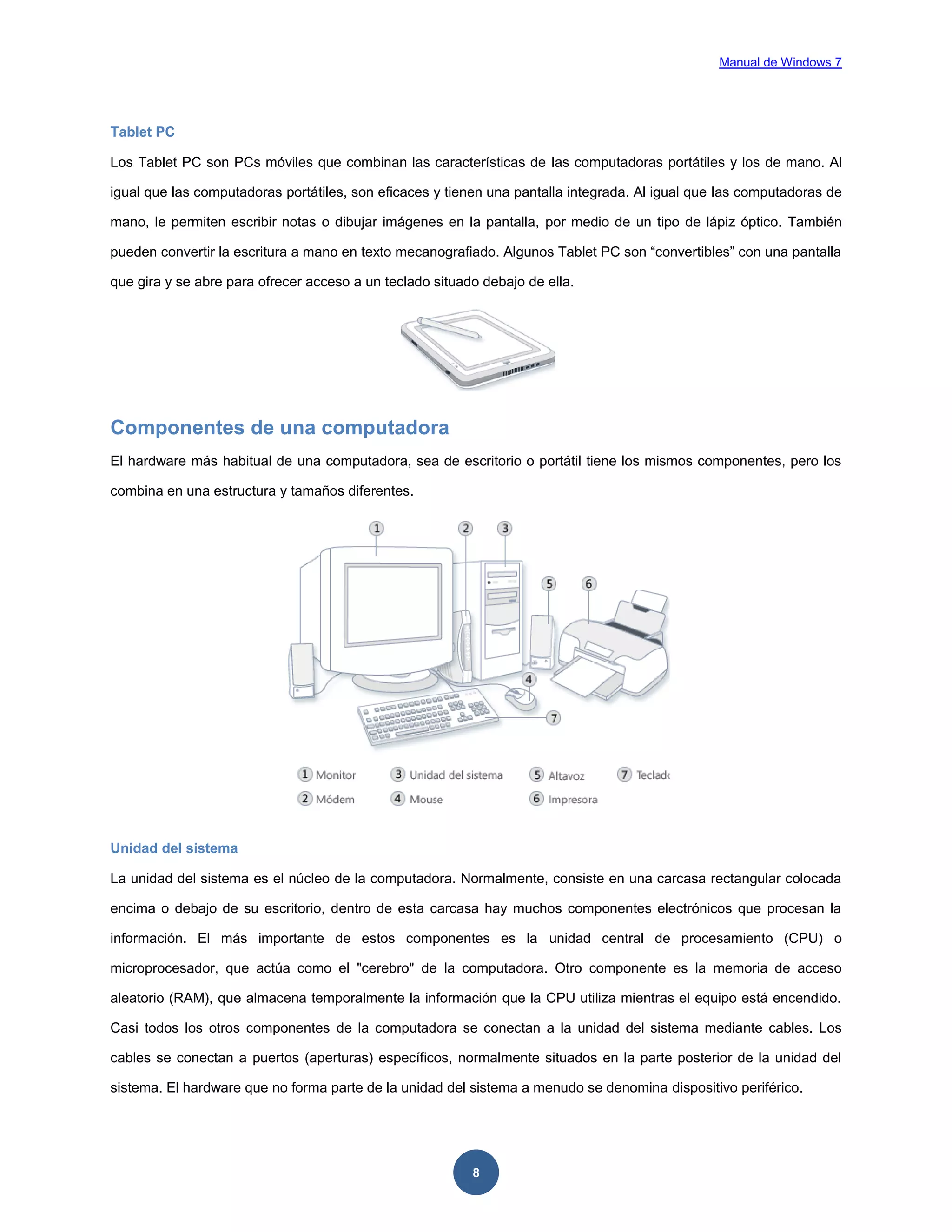 Manual de Windows 7

Tablet PC
Los Tablet PC son PCs móviles que combinan las características de las computadoras portátiles y los de mano. Al
igual que las computadoras portátiles, son eficaces y tienen una pantalla integrada. Al igual que las computadoras de
mano, le permiten escribir notas o dibujar imágenes en la pantalla, por medio de un tipo de lápiz óptico. También
pueden convertir la escritura a mano en texto mecanografiado. Algunos Tablet PC son “convertibles” con una pantalla
que gira y se abre para ofrecer acceso a un teclado situado debajo de ella.

Componentes de una computadora
El hardware más habitual de una computadora, sea de escritorio o portátil tiene los mismos componentes, pero los
combina en una estructura y tamaños diferentes.

Unidad del sistema
La unidad del sistema es el núcleo de la computadora. Normalmente, consiste en una carcasa rectangular colocada
encima o debajo de su escritorio, dentro de esta carcasa hay muchos componentes electrónicos que procesan la
información. El más importante de estos componentes es la unidad central de procesamiento (CPU) o
microprocesador, que actúa como el "cerebro" de la computadora. Otro componente es la memoria de acceso
aleatorio (RAM), que almacena temporalmente la información que la CPU utiliza mientras el equipo está encendido.
Casi todos los otros componentes de la computadora se conectan a la unidad del sistema mediante cables. Los
cables se conectan a puertos (aperturas) específicos, normalmente situados en la parte posterior de la unidad del
sistema. El hardware que no forma parte de la unidad del sistema a menudo se denomina dispositivo periférico.

8

 