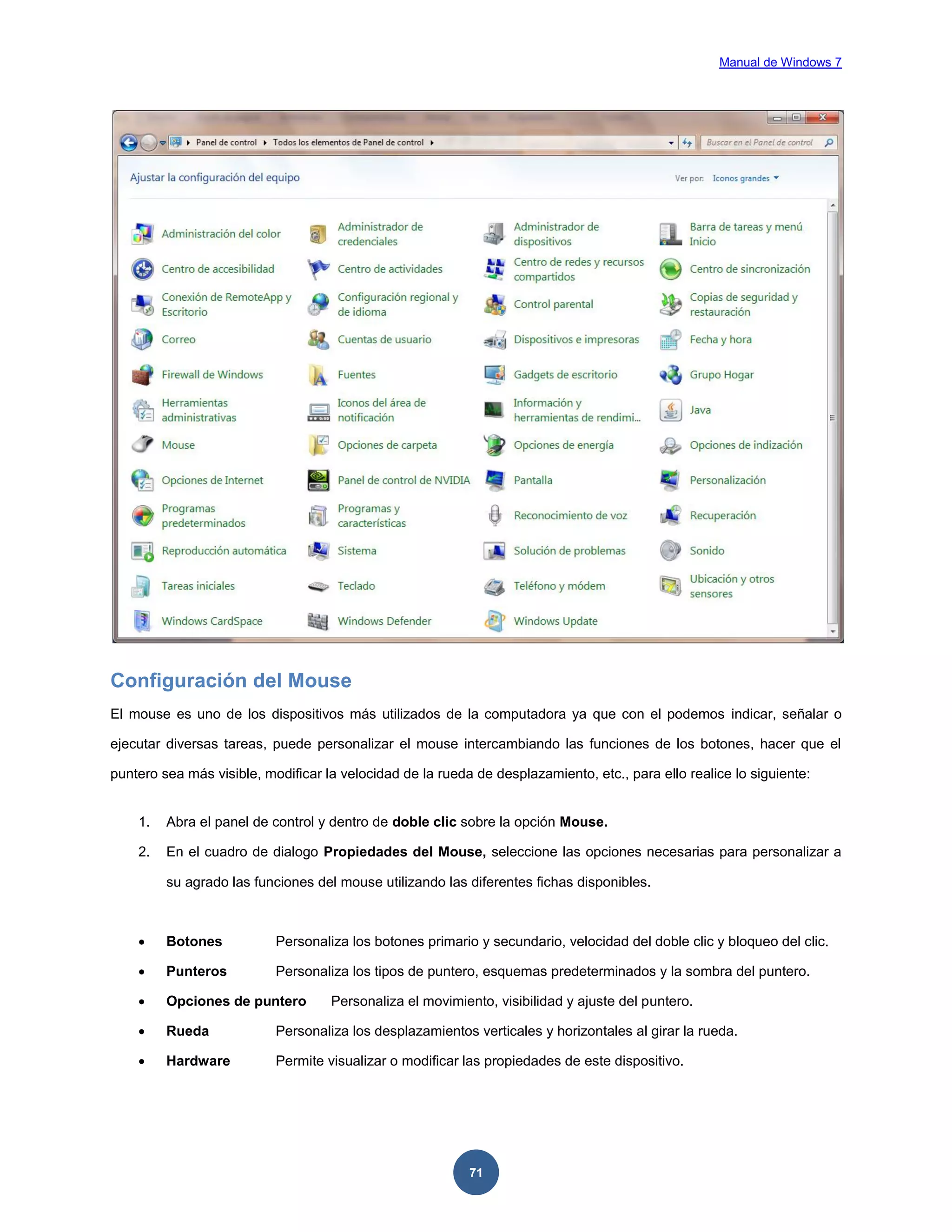 Manual de Windows 7

Configuración del Mouse
El mouse es uno de los dispositivos más utilizados de la computadora ya que con el podemos indicar, señalar o
ejecutar diversas tareas, puede personalizar el mouse intercambiando las funciones de los botones, hacer que el
puntero sea más visible, modificar la velocidad de la rueda de desplazamiento, etc., para ello realice lo siguiente:

1.

Abra el panel de control y dentro de doble clic sobre la opción Mouse.

2.

En el cuadro de dialogo Propiedades del Mouse, seleccione las opciones necesarias para personalizar a
su agrado las funciones del mouse utilizando las diferentes fichas disponibles.



Botones

Personaliza los botones primario y secundario, velocidad del doble clic y bloqueo del clic.



Punteros

Personaliza los tipos de puntero, esquemas predeterminados y la sombra del puntero.



Opciones de puntero



Rueda

Personaliza los desplazamientos verticales y horizontales al girar la rueda.



Hardware

Permite visualizar o modificar las propiedades de este dispositivo.

Personaliza el movimiento, visibilidad y ajuste del puntero.

71

 