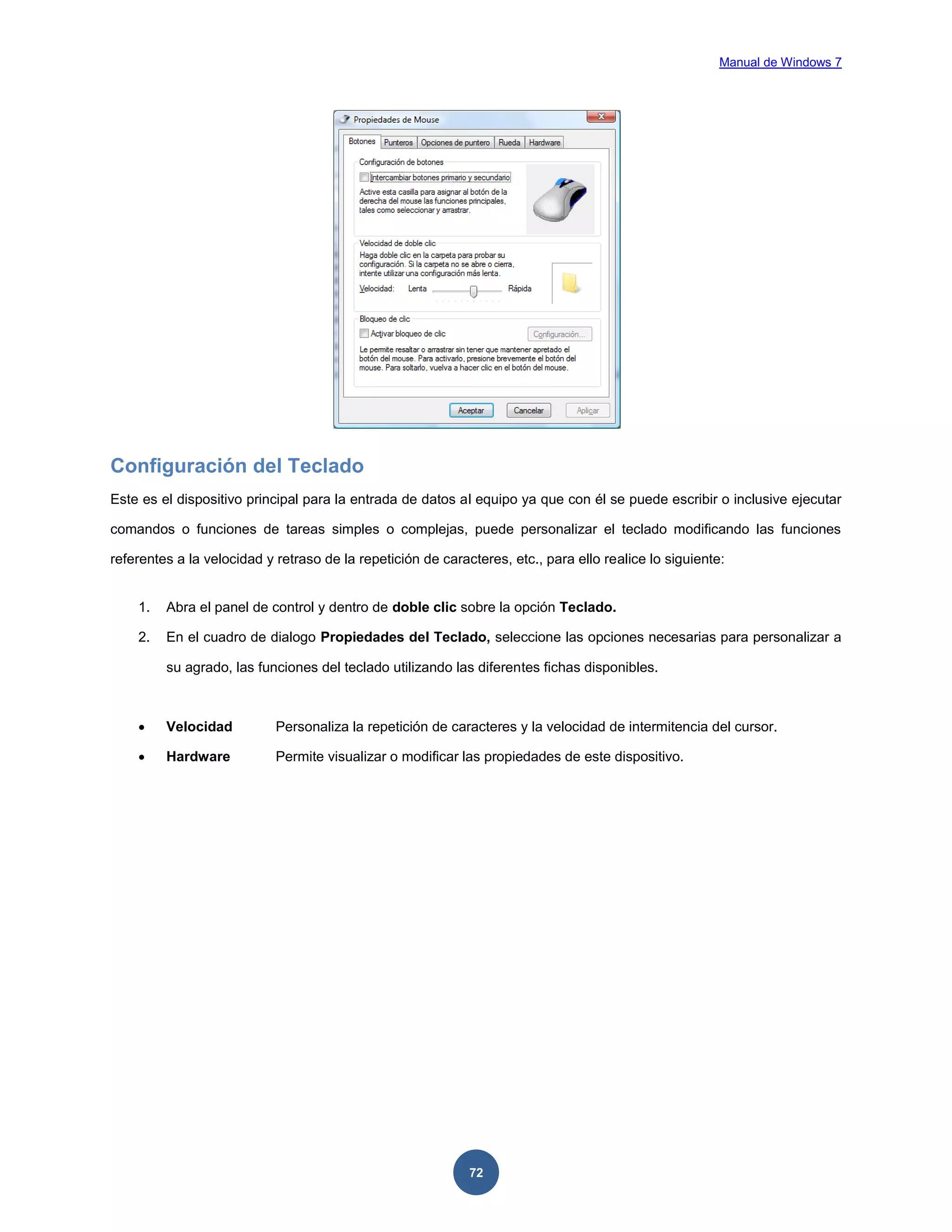 Manual de Windows 7

Configuración del Teclado
Este es el dispositivo principal para la entrada de datos al equipo ya que con él se puede escribir o inclusive ejecutar
comandos o funciones de tareas simples o complejas, puede personalizar el teclado modificando las funciones
referentes a la velocidad y retraso de la repetición de caracteres, etc., para ello realice lo siguiente:

1.

Abra el panel de control y dentro de doble clic sobre la opción Teclado.

2.

En el cuadro de dialogo Propiedades del Teclado, seleccione las opciones necesarias para personalizar a
su agrado, las funciones del teclado utilizando las diferentes fichas disponibles.



Velocidad

Personaliza la repetición de caracteres y la velocidad de intermitencia del cursor.



Hardware

Permite visualizar o modificar las propiedades de este dispositivo.

72

 