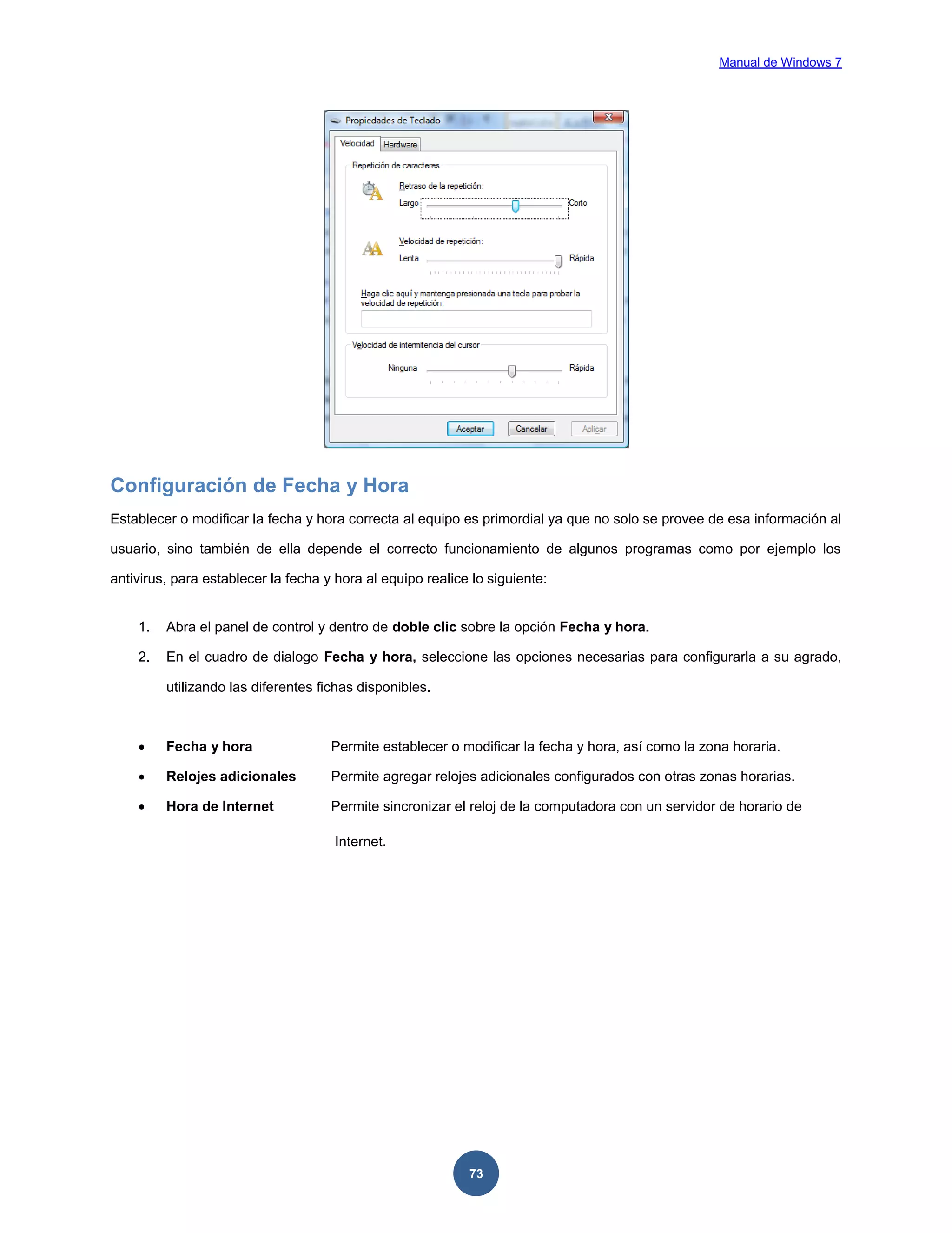 Manual de Windows 7

Configuración de Fecha y Hora
Establecer o modificar la fecha y hora correcta al equipo es primordial ya que no solo se provee de esa información al
usuario, sino también de ella depende el correcto funcionamiento de algunos programas como por ejemplo los
antivirus, para establecer la fecha y hora al equipo realice lo siguiente:

1.

Abra el panel de control y dentro de doble clic sobre la opción Fecha y hora.

2.

En el cuadro de dialogo Fecha y hora, seleccione las opciones necesarias para configurarla a su agrado,
utilizando las diferentes fichas disponibles.



Fecha y hora

Permite establecer o modificar la fecha y hora, así como la zona horaria.



Relojes adicionales

Permite agregar relojes adicionales configurados con otras zonas horarias.



Hora de Internet

Permite sincronizar el reloj de la computadora con un servidor de horario de
Internet.

73

 