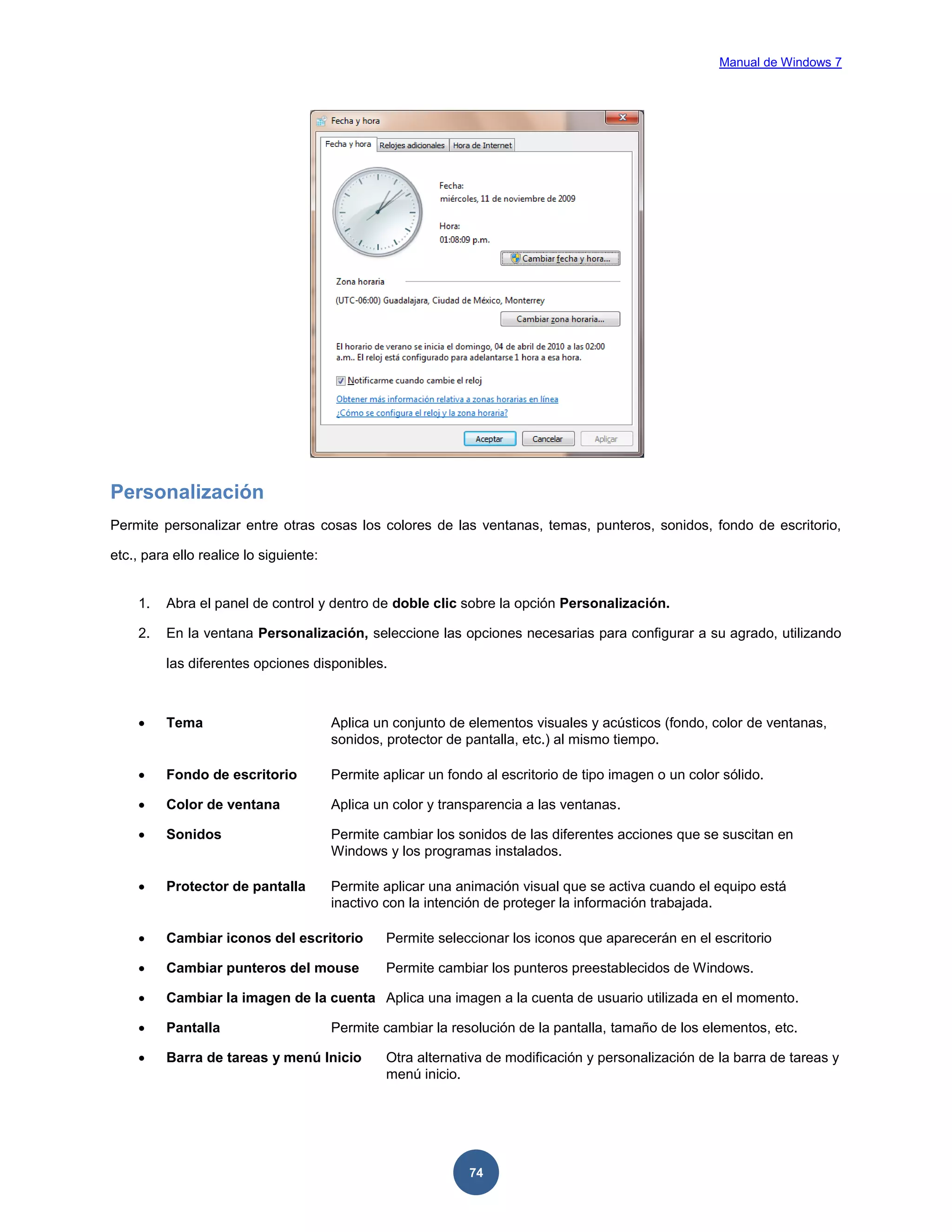 Manual de Windows 7

Personalización
Permite personalizar entre otras cosas los colores de las ventanas, temas, punteros, sonidos, fondo de escritorio,
etc., para ello realice lo siguiente:

1.

Abra el panel de control y dentro de doble clic sobre la opción Personalización.

2.

En la ventana Personalización, seleccione las opciones necesarias para configurar a su agrado, utilizando
las diferentes opciones disponibles.



Tema

Aplica un conjunto de elementos visuales y acústicos (fondo, color de ventanas,
sonidos, protector de pantalla, etc.) al mismo tiempo.



Fondo de escritorio

Permite aplicar un fondo al escritorio de tipo imagen o un color sólido.



Color de ventana

Aplica un color y transparencia a las ventanas.



Sonidos

Permite cambiar los sonidos de las diferentes acciones que se suscitan en
Windows y los programas instalados.



Protector de pantalla

Permite aplicar una animación visual que se activa cuando el equipo está
inactivo con la intención de proteger la información trabajada.



Cambiar iconos del escritorio

Permite seleccionar los iconos que aparecerán en el escritorio



Cambiar punteros del mouse

Permite cambiar los punteros preestablecidos de Windows.



Cambiar la imagen de la cuenta Aplica una imagen a la cuenta de usuario utilizada en el momento.



Pantalla



Barra de tareas y menú Inicio

Permite cambiar la resolución de la pantalla, tamaño de los elementos, etc.
Otra alternativa de modificación y personalización de la barra de tareas y
menú inicio.

74

 