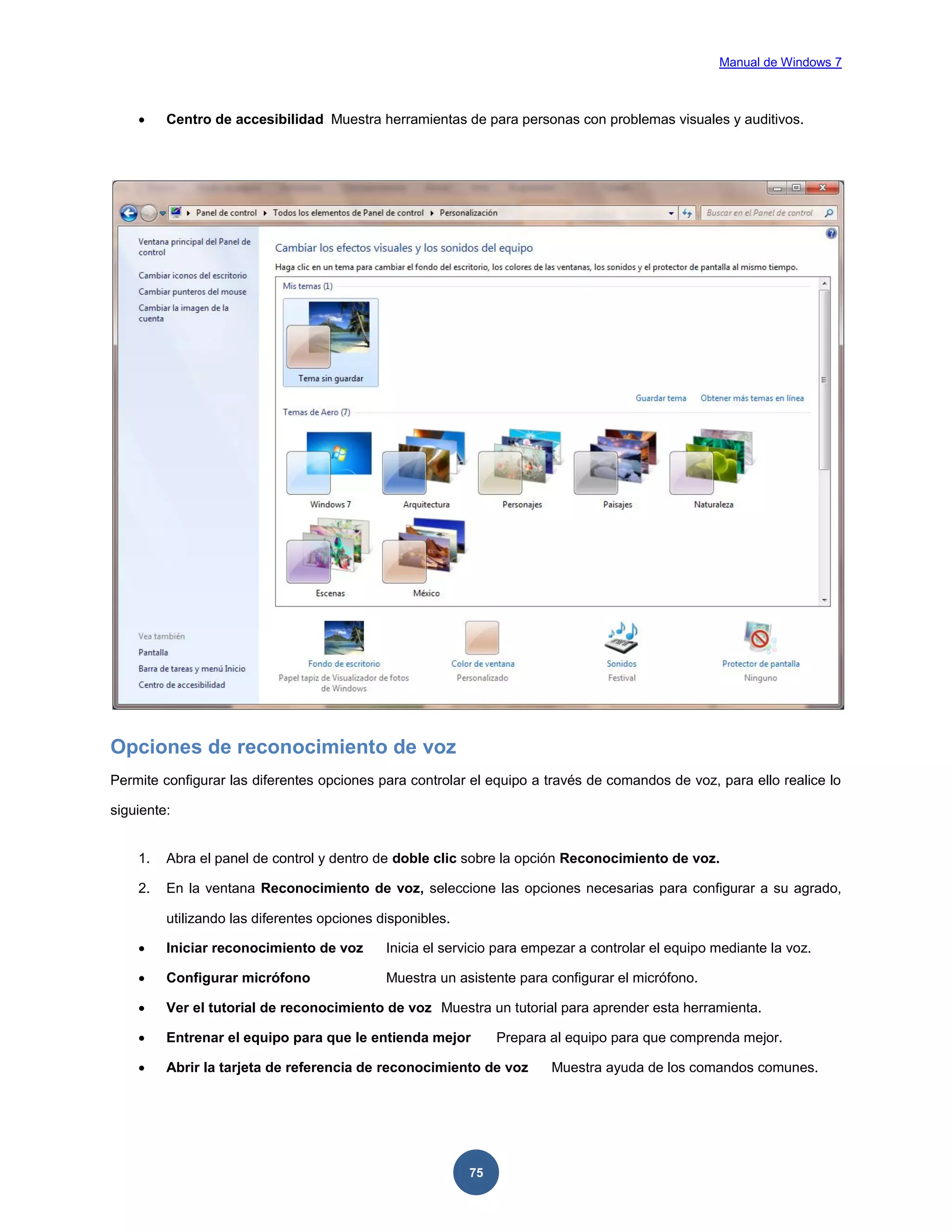 Manual de Windows 7



Centro de accesibilidad Muestra herramientas de para personas con problemas visuales y auditivos.

Opciones de reconocimiento de voz
Permite configurar las diferentes opciones para controlar el equipo a través de comandos de voz, para ello realice lo
siguiente:

1.

Abra el panel de control y dentro de doble clic sobre la opción Reconocimiento de voz.

2.

En la ventana Reconocimiento de voz, seleccione las opciones necesarias para configurar a su agrado,
utilizando las diferentes opciones disponibles.



Iniciar reconocimiento de voz

Inicia el servicio para empezar a controlar el equipo mediante la voz.



Configurar micrófono

Muestra un asistente para configurar el micrófono.



Ver el tutorial de reconocimiento de voz Muestra un tutorial para aprender esta herramienta.



Entrenar el equipo para que le entienda mejor



Abrir la tarjeta de referencia de reconocimiento de voz

75

Prepara al equipo para que comprenda mejor.
Muestra ayuda de los comandos comunes.

 