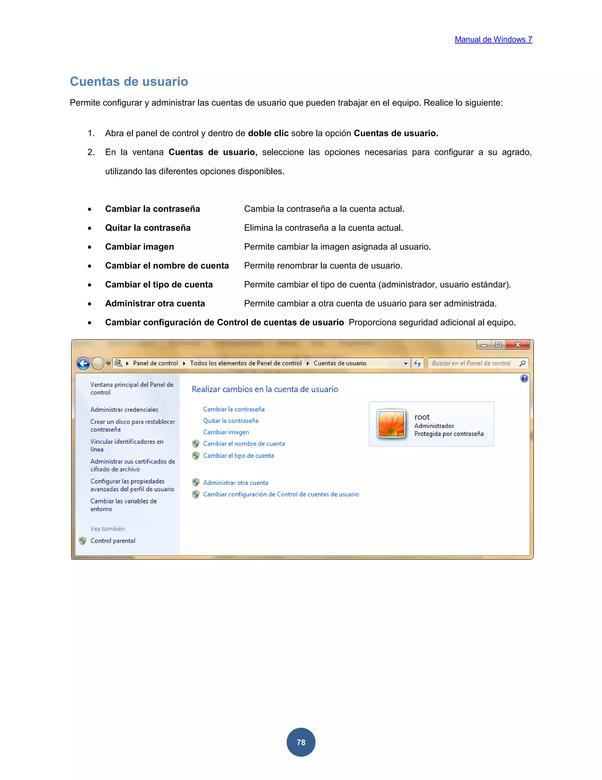 Manual de Windows 7

Cuentas de usuario
Permite configurar y administrar las cuentas de usuario que pueden trabajar en el equipo. Realice lo siguiente:

1.

Abra el panel de control y dentro de doble clic sobre la opción Cuentas de usuario.

2.

En la ventana Cuentas de usuario, seleccione las opciones necesarias para configurar a su agrado,
utilizando las diferentes opciones disponibles.



Cambiar la contraseña

Cambia la contraseña a la cuenta actual.



Quitar la contraseña

Elimina la contraseña a la cuenta actual.



Cambiar imagen

Permite cambiar la imagen asignada al usuario.



Cambiar el nombre de cuenta

Permite renombrar la cuenta de usuario.



Cambiar el tipo de cuenta

Permite cambiar el tipo de cuenta (administrador, usuario estándar).



Administrar otra cuenta

Permite cambiar a otra cuenta de usuario para ser administrada.



Cambiar configuración de Control de cuentas de usuario Proporciona seguridad adicional al equipo.

78

 