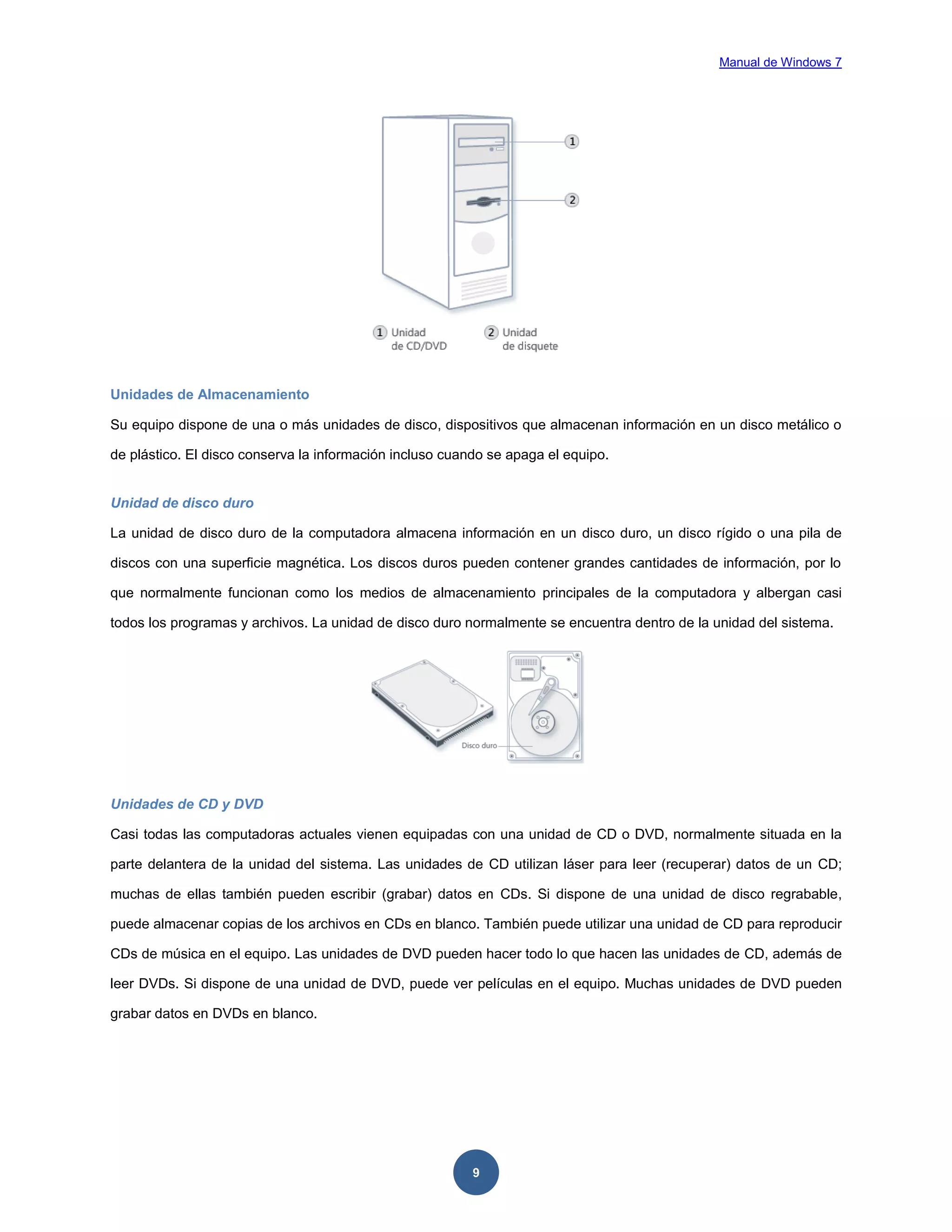 Manual de Windows 7

Unidades de Almacenamiento
Su equipo dispone de una o más unidades de disco, dispositivos que almacenan información en un disco metálico o
de plástico. El disco conserva la información incluso cuando se apaga el equipo.

Unidad de disco duro
La unidad de disco duro de la computadora almacena información en un disco duro, un disco rígido o una pila de
discos con una superficie magnética. Los discos duros pueden contener grandes cantidades de información, por lo
que normalmente funcionan como los medios de almacenamiento principales de la computadora y albergan casi
todos los programas y archivos. La unidad de disco duro normalmente se encuentra dentro de la unidad del sistema.

Unidades de CD y DVD
Casi todas las computadoras actuales vienen equipadas con una unidad de CD o DVD, normalmente situada en la
parte delantera de la unidad del sistema. Las unidades de CD utilizan láser para leer (recuperar) datos de un CD;
muchas de ellas también pueden escribir (grabar) datos en CDs. Si dispone de una unidad de disco regrabable,
puede almacenar copias de los archivos en CDs en blanco. También puede utilizar una unidad de CD para reproducir
CDs de música en el equipo. Las unidades de DVD pueden hacer todo lo que hacen las unidades de CD, además de
leer DVDs. Si dispone de una unidad de DVD, puede ver películas en el equipo. Muchas unidades de DVD pueden
grabar datos en DVDs en blanco.

9

 