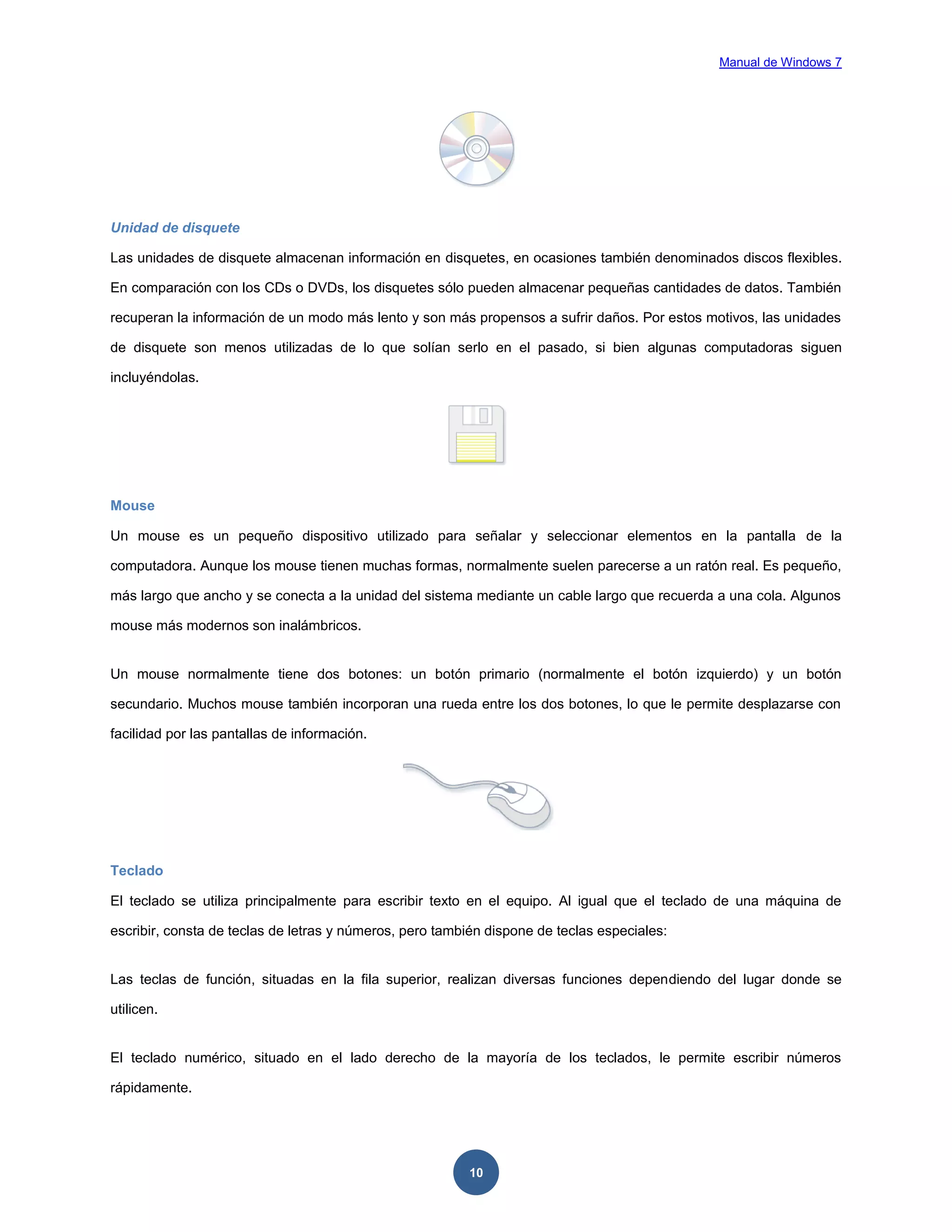 Manual de Windows 7

Unidad de disquete
Las unidades de disquete almacenan información en disquetes, en ocasiones también denominados discos flexibles.
En comparación con los CDs o DVDs, los disquetes sólo pueden almacenar pequeñas cantidades de datos. También
recuperan la información de un modo más lento y son más propensos a sufrir daños. Por estos motivos, las unidades
de disquete son menos utilizadas de lo que solían serlo en el pasado, si bien algunas computadoras siguen
incluyéndolas.

Mouse
Un mouse es un pequeño dispositivo utilizado para señalar y seleccionar elementos en la pantalla de la
computadora. Aunque los mouse tienen muchas formas, normalmente suelen parecerse a un ratón real. Es pequeño,
más largo que ancho y se conecta a la unidad del sistema mediante un cable largo que recuerda a una cola. Algunos
mouse más modernos son inalámbricos.

Un mouse normalmente tiene dos botones: un botón primario (normalmente el botón izquierdo) y un botón
secundario. Muchos mouse también incorporan una rueda entre los dos botones, lo que le permite desplazarse con
facilidad por las pantallas de información.

Teclado
El teclado se utiliza principalmente para escribir texto en el equipo. Al igual que el teclado de una máquina de
escribir, consta de teclas de letras y números, pero también dispone de teclas especiales:

Las teclas de función, situadas en la fila superior, realizan diversas funciones dependiendo del lugar donde se
utilicen.

El teclado numérico, situado en el lado derecho de la mayoría de los teclados, le permite escribir números
rápidamente.

10

 