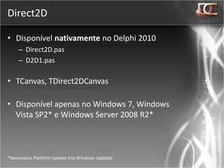 Direct2D

• Disponível nativamente no Delphi 2010
     – Direct2D.pas
     – D2D1.pas

• TCanvas, TDirect2DCanvas

• Disponível apenas no Windows 7, Windows
  Vista SP2* e Windows Server 2008 R2*



*Necessário Platform Update (via Windows Update)
 
