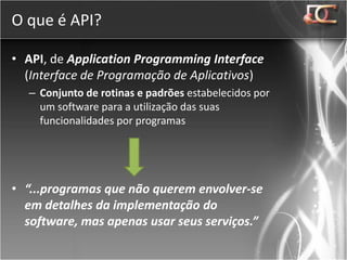 O que é API?

• API, de Application Programming Interface
  (Interface de Programação de Aplicativos)
  – Conjunto de rotinas e padrões estabelecidos por
    um software para a utilização das suas
    funcionalidades por programas




• “...programas que não querem envolver-se
  em detalhes da implementação do
  software, mas apenas usar seus serviços.”
 