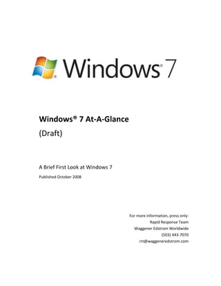 -4000501019175 Windows® 7 At-A-Glance (Draft) A Brief First Look at Windows 7 Published October 2008 For more information, press only: Rapid Response Team Waggener Edstrom Worldwide (503) 443-7070 rrt@waggeneredstrom.com The information contained in this document represents the current view of Microsoft Corp. on the issues discussed as of the date of publication. Because Microsoft must respond to changing market conditions, it should not be interpreted to be a commitment on the part of Microsoft, and Microsoft cannot guarantee the accuracy of any information presented after the date of publication. This guide is for informational purposes only. MICROSOFT MAKES NO WARRANTIES, EXPRESS OR IMPLIED, IN THIS SUMMARY. Complying with all applicable copyright laws is the responsibility of the user. Without limiting the rights under copyright, no part of this document may be reproduced, stored in or introduced into a retrieval system, or transmitted in any form, by any means (electronic, mechanical, photocopying, recording or otherwise), or for any purpose, without the express written permission of Microsoft. Microsoft may have patents, patent applications, trademarks, copyrights or other intellectual property rights covering subject matter in this document. Except as expressly provided in any written license agreement from Microsoft, the furnishing of this document does not give you any license to these patents, trademarks, copyrights, or other intellectual property. Unless otherwise noted, the example companies, organizations, products, domain names, e-mail addresses, logos, people, places and events depicted herein are fictitious, and no association with any real company, organization, product, domain name, e-mail address, logo, person, place or event is intended or should be inferred. © 2008 Microsoft Corp. All rights reserved. Introduction Microsoft has always worked to bring the full power of computing to the widest possible audience, enabling people to benefit from great choice in the technology they use at an affordable price. In recent years, people have dramatically changed the way they use technology. They want consistent and connected experiences across the variety of devices they use every day, available whenever and wherever they need them. They want their PCs, mobile phones, and other devices to work intuitively and reliably, while their information remains private and secure. They want to choose from a wide variety of devices, software, and services to match their habits, tastes, and preferences. At the same time, the shift from a world of client applications to connected applications and Internet services has driven higher expectations about the pace of innovation in the software industry.  With Windows® 7, Microsoft is delivering a foundation for unmatched customer experiences across applications, services, and devices. Windows 7 builds on the substantial investments Microsoft made in the fundamentals in Windows Vista® to improve security, reliability and performance. At the same time, Windows 7 enhances PC manageability and introduces compelling new experiences, delivering an operating system that is nimble, highly reliable, more secure, optimized for today’s powerful hardware, and easily connects with the devices people use today.  Windows 7 reflects an evolved approach to engineering that weaves customer and partner feedback more closely into the development process. It delivers innovative new features while focusing on preserving application and device compatibility. With Windows 7, Microsoft seeks to establish a more consistent and predictable release schedule so partners across the PC ecosystem can easily and quickly build on the new capabilities Windows has to offer. This document provides a quick introduction to some of the features and benefits of the Windows 7 operating system. It describes key benefits for end users and IT professionals, and introduces just a few of the new experiences available in Windows 7.  For a more comprehensive look at Windows 7, please refer to the Windows 7 Reviewers Guide, the Windows 7 Developer Guide, and the Internet Explorer® 8 Beta 2 Reviewer’s Guide. What Windows 7 Means to End Users As a Windows user, you depend on your PC more than ever. You want everything you do on your computer to be faster and easier. You want the devices you depend on to work well with your PC, and you’d like it if Windows could make the technology in your home work well together. You spend a lot of time on the Web, so you’d like that experience to be faster and safer as well—and you’d like it to be consistent with your offline experience, so that you don’t have to learn two ways to do the same thing. Meet Windows 7. We think you’re going to like what you see. In Windows 7, Microsoft focused on delivering improved experiences for end users in three key areas: Works the Way you Want. Windows 7 delivers the fundamental performance, reliability, and security features you expect—and it is designed to be compatible with the same hardware, applications, and device drivers as Windows Vista®. New features help protect your privacy and data, make it easier to keep your PC running smoothly, and enable you to recover from problems more quickly.  Everyday Tasks are Faster and Easier. Windows 7 streamlines and simplifies the tasks you do most often. Improved navigation and a streamlined user interface put commonly-used resources within easy reach. Sharing data across all your PCs and devices is easier too, whether you’re at home, in the office, or on-the-go. Windows 7 and Windows Live™ help you stay connected to the people and things you care about, and Internet Explorer 8 provides a faster, safer, more productive Web experience.  New Things Possible. Windows 7 gives you more choice in how you interact with your PC, with options that include multi-touch gestures, handwriting, and voice. Windows 7 makes it easy to use your home audio-video system and other networked media devices to play music, watch videos, and display photos that reside on your PC. An enhanced Windows Media Center offers one-stop access to your favorite TV shows, whether they’re on-the-air or on the Internet. And Windows 7 offers more options than ever for you to customize and personalize your PC with styles that match your personality. Below you’ll find a few of the key features that make using Windows 7 a great experience for end users. Enhanced Windows TaskbarThe new taskbar in Windows 7 puts you in control, and helps you get to the programs and files you need more quickly. Each open window appears as a graphic thumbnail that expands to a full-screen preview when you hover over it with your mouse. Icons are bigger, too, making it easier to select them with a mouse or with the new touch features in Windows 7. You can place each program exactly where you want it on the taskbar and pin frequently used applications for quick access.(Note: This feature is not available in the PDC build)Jump ListsJump Lists—there’s one for each program on your Start menu and Windows Taskbar—make it easier to find what you want. They’re automatically populated based on how often and recently you do things, so you’ll spend less time looking for your favorite song or that file you worked on yesterday. (Note: This feature is not available in the PDC build)Windows® Aero® Desktop EnhancementsWith Windows 7, working with multiple windows has never been easier. Just hover your mouse over the far-right side of the Windows Taskbar and all of your open windows become transparent, so you can easily see your desktop. Maximize a window by dragging its border to top of the screen, and return the window to its original size by dragging it away from the top of the screen. To compare the contents of two windows, just drag them to opposite sides of the screen and each window will automatically resize to fill its half of the screen. (Note: The “peek” feature is not available in the PDC build)Windows TouchTouch is a core user experience in Windows 7. Windows Touch introduces support for multi-touch technology, enabling you to zoom in on an image by moving two fingers closer together or zoom out by moving your fingers apart. The Start menu, Windows Taskbar, and Windows Explorer are touch-friendly, with larger icons that are easier to select with your finger. Browsing the Web with Internet Explorer 8 is easier too—just use your finger to scroll down a Web page or browse your favorite links. HomeGroupHomeGroup in Windows 7 makes sharing files across the PCs and devices your home as easy as if all your data were on a single hard drive. Through HomeGroup, PCs running Windows 7 can automatically identify and connect with each other. Once a HomeGroup is established, sharing devices and media throughout your home is easy. For example, the printer in your den is shared automatically with all the PCs in your home, and digital photos stored on a computer in your den can be easily accessed from a laptop anywhere in your home.Device Stage™For mobile phones, portable media players, cameras, and printers connected to a Windows 7-based PC, Device Stage lets you see your device status and run common tasks from a single, elegant window that’s customized for each device. When you connect a portable device, you’ll see a photo-realistic image of that device right on the taskbar, and you can access tasks for the device with a right-click of the mouse. Device manufacturers can customize the experience for each device, so you’ll be able to easily find and use all the features your device has to offer, including synchronizing contacts, capturing photos, or creating ringtones for your cell phone.Keep Your Life In-Sync with Windows LiveCommunication and sharing services are fundamental to your Windows experience. In Windows 7, certain functionality that was included in previous versions of Windows will be provided through a suite of applications called Windows Live Essentials. These applications will be regularly updated to provide innovative functionality and best-of-breed integration with Windows Live and other popular Web-based services. As a result, you’ll benefit from more rapid delivery of new features and services. Windows Live Essentials applications enrich your Internet experience by letting you access your data offline and helping you create and edit your photos, videos, blogs, and other content you want to share—using software that takes full advantage of the Windows operating system. And with Windows Live Essentials, it’s easy to publish your content to Windows Live or other online services.The Web at Your Service with Internet Explorer 8Browsing the Web is the single most popular activity on the PC. Internet Explorer 8 addresses changing user needs through significant enhancements in four main areas:Faster and Easier. Internet Explorer 8 starts up faster, creates new tabs in a snap, and loads and runs Web sites more quickly. Reach Beyond the Page. Accelerators make it easier to take action on information on Web pages, and Web Slices enable you to monitor changes on sites of interest.Safety, Choice, and Control. Internet Explorer 8 delivers improved protection against malicious Web sites and software. It helps protect your privacy by providing increased choice and control over how Web sites can track your actions.Compatibility. None of these improvements will matter if Web sites look bad or work poorly. Internet Explorer 8 supports new Web standards, while providing a compatibility mode for sites designed for older versions of the browser. What Windows 7 Means to IT Professionals Users are becoming more and more computer-savvy, and expect more from the technology they use at work. And as the needs of users have changed, the demands on IT professionals have only increased. Today, IT professionals are being asked to provide more capabilities and support greater flexibility, while continuing to minimize cost and security risks. Windows 7 gives IT professionals the flexibility to meet the diverse needs of their users in a way that is more manageable.  Benefits for IT professionals fall into three key areas: Make Users Productive Anywhere. Windows 7 enables end users to be productive no matter where they are, or where the data they need resides.  Enhance Security and Control. Windows 7 builds on the security foundation of Windows Vista, and delivers increased flexibility for IT professionals securing PCs and data.  Streamline PC Management. Whether IT professionals manage and deploy desktops, laptops, or virtual environments, Windows 7 makes the job easier and enables them to leverage the same tools and skills they use with Windows Vista. The Microsoft Desktop Optimization Pack, which is updated at least once a year, completes the enterprise experience. By using Windows 7 and the Microsoft Desktop Optimization Pack together, enterprises can optimize their desktop infrastructure and gain the flexibility to address their unique business needs. Below are a few of the key features that make Windows 7 a compelling release for IT professionals and the end users they support. DirectAccessFlexible access to applications and data when out of the office is an essential component of any enterprise IT strategy. DirectAccess, a new feature in Windows 7, enables remote users to access the corporate network anytime they have an Internet connection, without the extra step of initiating a VPN connection. For IT professionals, DirectAccess simplifies IT management by providing an “always managed” infrastructure, in which computers outside the office can remain healthy, managed, and updated. (Note: To take advantage of DirectAccess, IT professionals need to deploy Windows Server 2008 R2 and implement IPv6 and IPSec.)Search FederationSearch Federation in Windows 7 provides out-of-the-box support for searching beyond the user’s PC. IT professionals can easily enable search engines, document repositories (such as SharePoint sites), Web applications, and proprietary data stores to be searched from Windows 7. This enables end users to search the corporate intranet or the Web as easily as they can search their local files—all from within the same familiar Windows interface.BranchCache™Windows 7 introduces BranchCache, which caches content from remote file and Web servers in branch locations so that users can more quickly access this information. BranchCache supports the same network protocols that are commonly used in enterprises—namely, HTTP(S) and SMB—so that any applications based on these protocols can automatically benefit from the technology. BranchCache also supports network security protocols (such as SSL and IPSec), ensuring that only authorized clients can access requested data. (Note: To take advantage of BranchCache, IT professionals need to deploy Windows Server 2008 R2.)BitLocker™ and BitLocker To Go™BitLocker drive encryption functionality in Windows 7 delivers an improved experience for IT professionals and end users, including the ability to right-click on a drive to enable BitLocker protection, automatic creation of the required hidden boot partition, and improved key management. Windows 7 also introduces BitLocker To Go, which provides data protection for removable storage devices such as USB flash drives. BitLocker To Go gives IT professionals control over how removable storage devices can be used. For example, IT Professionals can require data protection for writing to any removable storage device while allowing unprotected storage devices to be used in a read-only mode.Deployment Image Servicing and ManagementThe Deployment Image Servicing and Management (DISM) tool in Windows 7 enables IT professionals to build and service operating system images using a single, consolidated tool-set. With DISM, IT professionals can update operating system images with software updates; add optional components; add, enumerate, and remove third party device drivers; add language packs and apply international settings; and maintain an inventory of offline images that includes drivers, packages, features, and software updates. DISM also can be used to manage Windows Vista system images. Windows 7: A Focus on Fundamentals All the innovations in Windows 7 won’t matter if the operating system doesn’t deliver on the basics. You need your PC to be reliable, responsive, and safe. You want your laptop’s battery to last longer, and you need the applications and devices you depend on to work well with your PC. In other words, you want everything to “just work”—and to work how you want it to.  That’s why fundamentals are a key focus for Windows 7—something you’ll notice as soon as you take a new Windows 7-based PC out of the box. Windows 7 builds on the substantial investments that Microsoft made in Windows Vista to deliver an operating system that boots quickly, is fast and highly reliable, is more secure, works well with your existing applications and devices, and helps you get the most out of today’s powerful hardware. Performance. Windows 7 starts, shuts down, and resumes from Standby faster than earlier versions of Windows. Search and indexing are faster, and you can better take advantage of external USB flash memory drives to improve performance. Reliability. Reliability improvements in Windows 7 include a Fault Tolerant Heap that resolves common memory management issues; Process Refection to reduce the disruption caused by diagnostics; and driver sandboxing to prevent poorly-written device drivers from negatively affecting other device drivers.  The end result is that your Windows 7-based PC is more resilient, so you’ll experience fewer hangs and crashes. Application Compatibility. A key engineering goal for Microsoft is that software that runs on Windows Vista will run as well or better on Windows 7.  To meet this goal, Windows 7 is continually tested against a comprehensive list of the most widely used consumer and enterprise applications. Microsoft is investing in partner outreach efforts so that software developers have the resources required to ensure application compatibility. And, for untested or in-house developed applications, Windows 7 includes a number of in-box compatibility aids. Device Compatibility. As with software, Microsoft set an engineering goal that devices that work with Windows Vista will also work with Windows 7—and has greatly expanded the list of devices and peripherals that are being tested for compatibility. When updated device drivers are required, Microsoft is working to ensure that you can get them directly from Windows Update or through links to driver downloads on device manufacturer Web sites. Security. Windows 7 delivers new capabilities to better protect your security and privacy, and makes existing security features such as User Account Control and Windows Defender easier to use.  Third-party firewall products can build on the core capabilities of Windows Firewall to add custom features, and can selectively turn parts of the Windows Firewall on or off, enabling you to choose which software firewall you want to use and have it coexist with Windows Firewall. Improved Battery Life. Improvements to power management in Windows 7 will help extend the battery life of your mobile PC. Background activities are reduced, enabling your computer’s processor to conserve power by remaining idle more often. Windows 7 also intelligently reduces display brightness to conserve battery life, uses less power when playing a standard-definition DVD, turns off power to your computer’s Ethernet adapter when it’s not being used, and enables you to take advantage of Sleep state and remotely “wake up” a wirelessly-connected PC. Conclusion Windows software is part of the everyday experience of billions of people. They experience it in significant ways, such as using a Web cam to visit with a loved-one on the other side of the world. And they experience it in small ways, such as simply launching a favorite program or game. In each case, their satisfaction depends on those experiences just working—in a way that’s intuitive and inspiring. In designing Windows 7, we focused on delivering greater customer satisfaction in both big and small ways. This guide highlights just a few of the ways that Windows 7 helps meet the needs of both end users and IT professionals, providing a brief glimpse of how it makes the things that people do today faster and easier and makes new things possible. We encourage you to experiment with the pre-Beta preview version of Windows 7, and to try the Beta version of the product when it becomes available. 