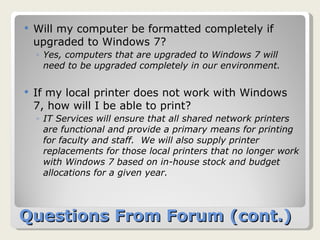 Questions From Forum (cont.) Will my computer be formatted completely if upgraded to Windows 7? Yes, computers that are upgraded to Windows 7 will need to be upgraded completely in our environment. If my local printer does not work with Windows 7, how will I be able to print?  IT Services will ensure that all shared network printers are functional and provide a primary means for printing for faculty and staff.  We will also supply printer replacements for those local printers that no longer work with Windows 7 based on in-house stock and budget allocations for a given year. 